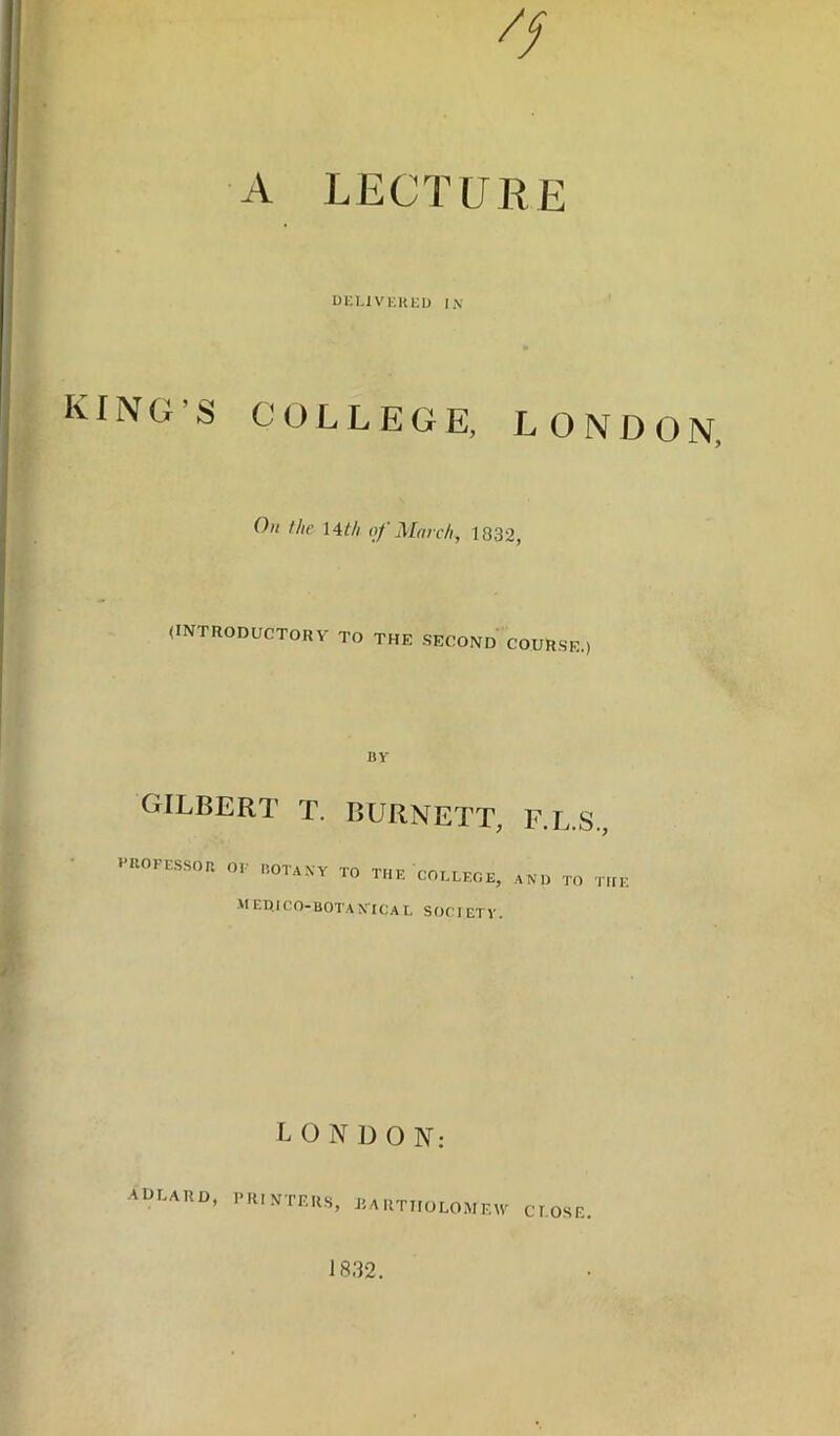 A lecture Ul-LlVEKl-IJ IN KING’S COLLEGE, LONDON, On the \A.th of March, 1832, (INTRODUCTORV TO THE SECOND COURSE.) 11V gilbert T. BURNETT, F.L.S., VROFESSOa OF BOTANY TO THE COLLEGE, AND TO THE M ET^ICO-BOTAN'ICa L SOCI ET V. LONDON: aulard, printers, jiartholomew close. 1832.