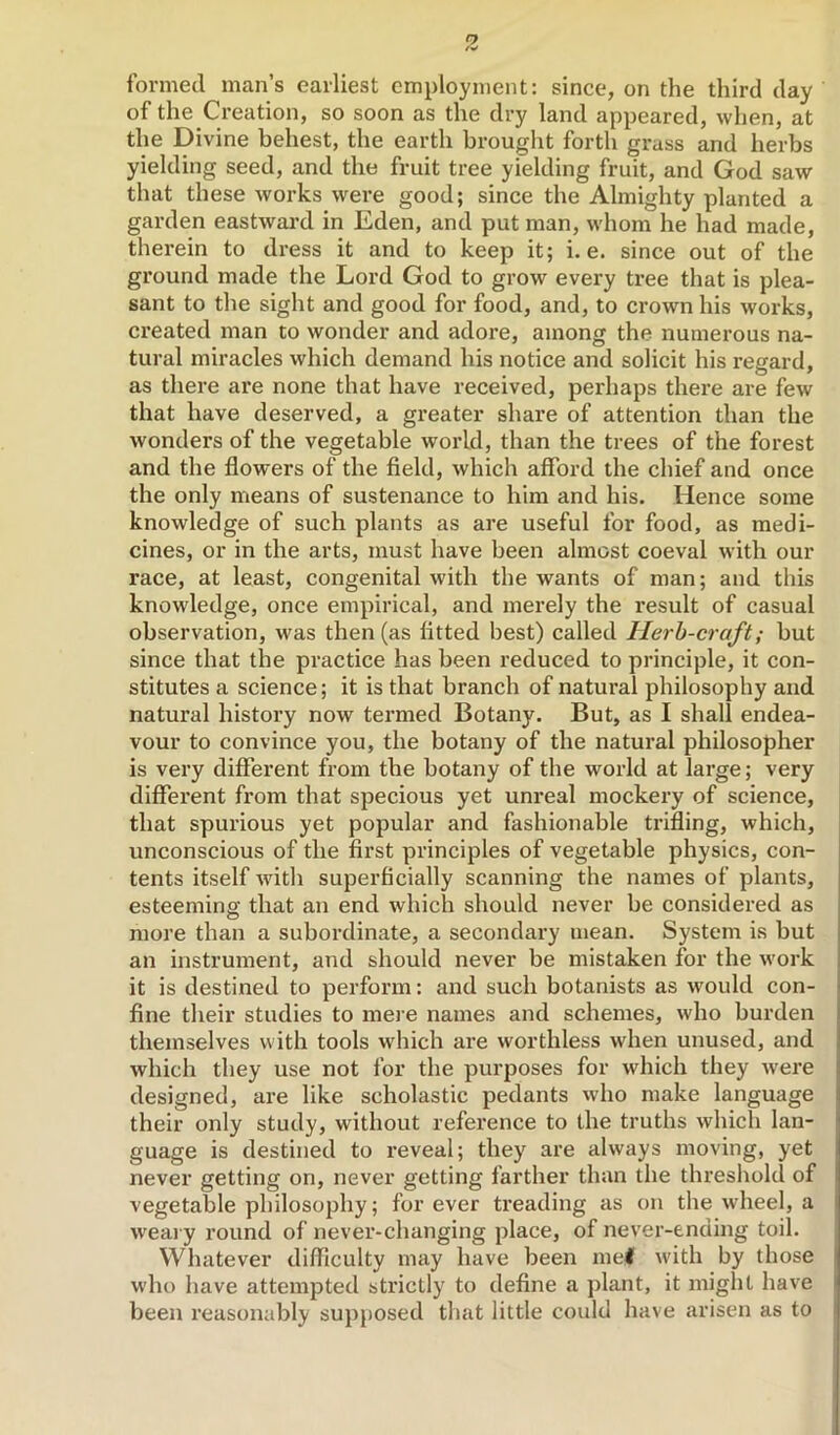 formed man’s earliest employment: since, on the third day of the Creation, so soon as the dry land appeared, when, at the Divine behest, the earth brought forth grass and herbs yielding seed, and the fruit tree yielding fruit, and God saw that these works were good; since the Almighty planted a garden eastwai*d in Eden, and put man, whom he had made, therein to dress it and to keep it; i. e. since out of the ground made the Lord God to grow every tree that is plea- sant to the sight and good for food, and, to crown his works, created man to wonder and adoi'e, among the numerous na- tural miracles which demand his notice and solicit his regard, as there are none that have received, perhaps there are few that have deserved, a greater share of attention than the wonders of the vegetable world, than the trees of the forest and the flowers of the field, which afford the chief and once the only means of sustenance to him and his. Hence some knowledge of such plants as are useful for food, as medi- cines, or in the arts, must have been almost coeval with our race, at least, congenital with the wants of man; and this knowledge, once empirical, and merely the result of casual observation, was then (as fitted best) called Herb-craft; but since that the practice has been reduced to principle, it con- stitutes a science; it is that branch of natural philosophy and natural history now termed Botany. But, as I shall endea- vour to convince you, the botany of the natural philosopher is very different from the botany of the woidd at large; very different from that specious yet unreal mockery of science, that spurious yet popular and fashionable trifling, which, unconscious of the first principles of vegetable physics, con- tents itself with superficially scanning the names of plants, esteeming that an end which should never be considered as more than a subordinate, a secondary mean. System is but an instrument, and should never be mistaken for the work it is destined to perform: and such botanists as would con- fine their studies to mere names and schemes, who burden themselves with tools which ai’e worthless when unused, and which they use not for the purposes for which they were designed, are like scholastic pedants who make language their only study, without reference to the truths which lan- guage is destined to reveal; they are always moving, yet never getting on, never getting farther than the threshold of vegetable philosophy; forever treading as on the wheel, a w'eai y round of never-changing place, of never-ending toil. Whatever difficulty may have been mel with by those who have attempted strictly to define a plant, it might have been reasonably supposed that little could have arisen as to