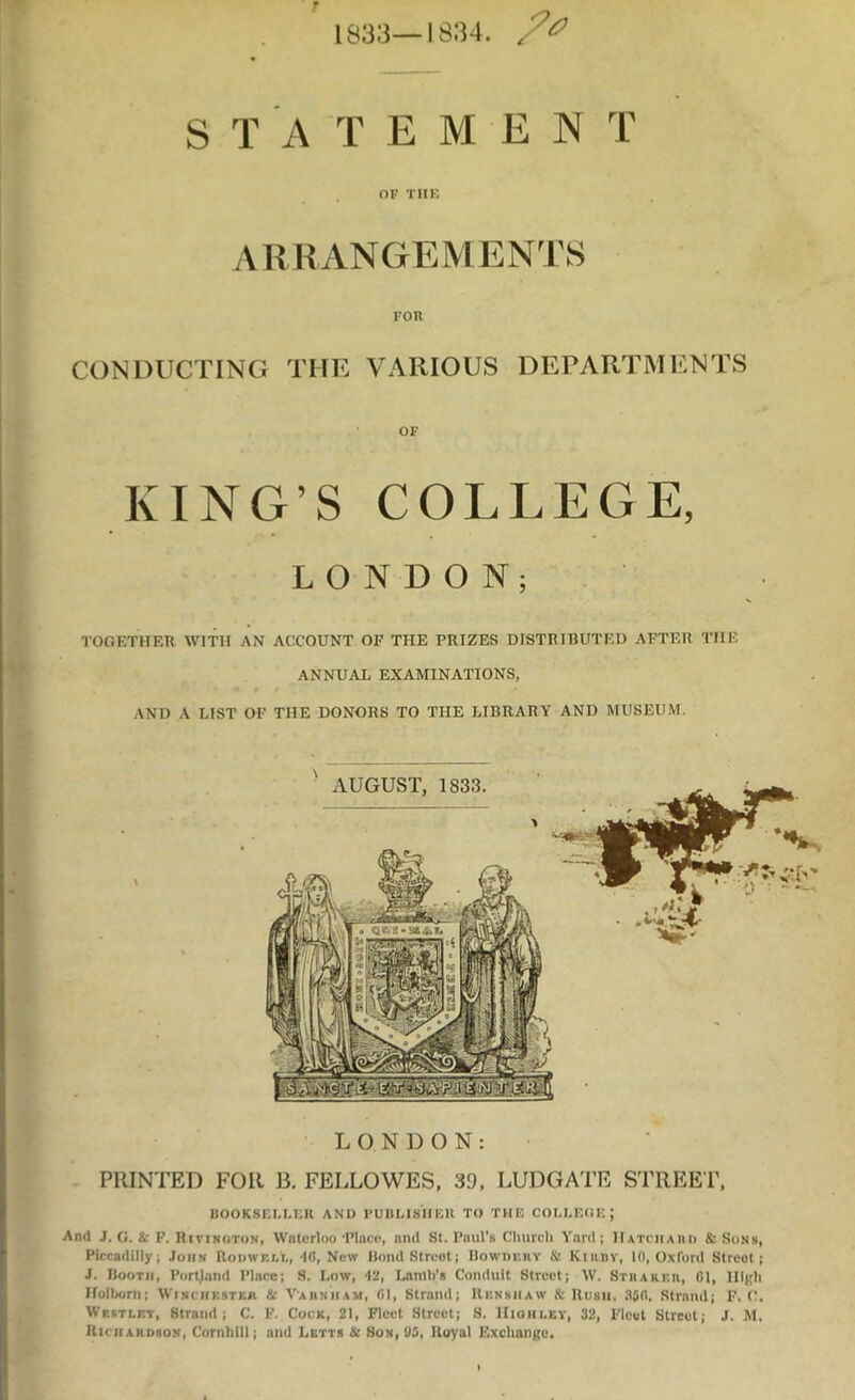 t *- 1833—18:?4. S T A T E M E N T or TIIK ARRANGEMENTS Fon CONDUCTING THE VARIOUS DEPARTMENTS OF KING’S COLLEGE, LONDON; TOGETHER WITH AN ACCOUNT OF THE PRIZES DISTRIBUTED AFTER THE ANNUAL EXAMINATIONS, AND A LIST OF THE DONORS TO THE LIBRARY AND MUSEUM. LONDON: PRINTED FOR B. FELLOWES, 39, LUDGATE S'EREET, BOOKSELLER AND I’UBLISIIEK TO THE COLLEOE; And J. G. (k P. Rivinoton, Waterloo‘Plnce, and St. Paul’s Cliurcli Yard; IlATriiAiU) & Sons, Piccadilly; John Rudwf.ll, 'Id, New Bond Street; Bowdbhy & Kiiiny, 10, Oxford Street; J. Booth, Portjand Place; S. Low, 42, Lamb’s Conduit Street; W. Sthareh, G1, High Holbom; Winchksteh & Vaiinham, 01, Strand; Rknshaw & Rush, 35(1. Strand; F. C. Westlet, Strand; C. F. Cock, 21, Fleet Street; 8. IIiqhi.ey, 32, Fleet Street; J. M. Richardson, Cornhill; and Letts 3c Son, U5, Royal Exchange.