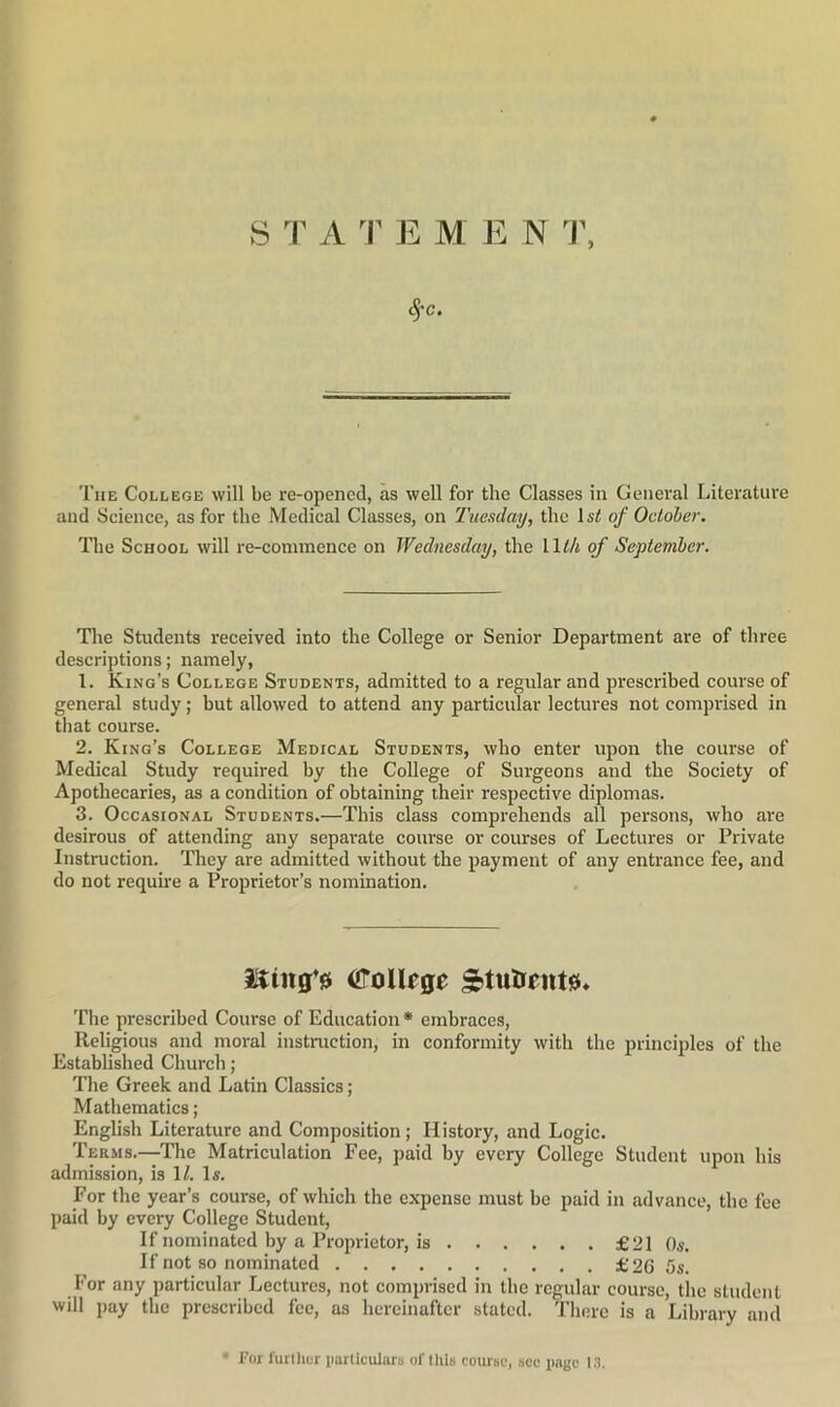 ^c. The College will be re-opcncd, as well for the Classes in General Literature and Science, as for the Medical Classes, on Tuesday, the of October. The School will re-conimence on Wednesday, the Wlh of September. The Students received into the College or Senior Department are of three descriptions; namely, 1. King’s College Students, admitted to a regular and prescribed course of general study; but allowed to attend any particular lectures not comprised in that course. 2. King’s College Medical Students, who enter upon the course of Medical Study required by the College of Surgeons and the Society of Apothecaries, as a condition of obtaining their respective diplomas. 3. Occasional Students.—This class comprehends all persons, who are desirous of attending any separate course or courses of Lectures or Private Instruction. They are admitted without the payment of any entrance fee, and do not require a Proprietor’s nomination. OToUrge 'file prescribed Course of Education* embraces. Religious and moral instruction, in conformity with the principles of the Established Church; The Greek and Latin Classics; Mathematics; English Literature and Composition; History, and Logic. Terms.—The Matriculation Fee, paid by every College Student upon his admission, is \l. Is. For the year’s course, of which the expense must be paid in advance, the fee paid by every College Student, If nominated by a Proprietor, is £21 Os. If not so nominated £2G 5s. For any particular Lectures, not comprised in the regular course, the student will pay the prescribed fee, as hereinafter stated. There is a Library and • For further iiarticiUars of this course, see iiage 13.