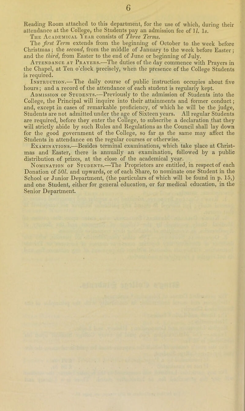 Reading Room attached to this department, for the use of which, during their attendance at the College, the Students pay an admission fee of 1/. Is. The Academical Year consists of Three Terms. The first Term extends from the beginning of October to the week before Christmas; the second, from the middle of January to the week before Easter; and the third, from Easter to the end of June or beginning of July. Attendance at Prayers.—The duties of the day commence with Prayers in the Chapel, at Ten o’clock precisely, when the presence of the College Students is required. Instruction.— The daily course of public instruction occupies about five hours; and a record of the attendance of each student is regularly kept. Admission of Students.—Previously to the admission of Students into the College, the Principal will inquire into their attainments and former conduct; and, except in cases of remarkable proficiency, of which he will be the judge, Students are not admitted under the age of Sixteen years. All regular Students are required, before they enter the College, to subscribe a declaration that they will strictl}' abide by such Rules and Regulations as the Council shall lay down for the good government of the College, so far as the same may affect the Students in attendance on the regular courses or otherwise. Examinations.—Besides terminal examinations, which take place at Christ- mas and Easter, there is annually an examination, followed by a public distribution of prizes, at the close of the academical year. Nomination of Students.—The Proprietors are entitled, in respect of each Donation of 501. and upwards, or of each Share, to nominate one Student in the School or Junior Department, (the particulars of which will be found in p. 15,) and one Student, either for general education, or for medical education, in the Senior Department.