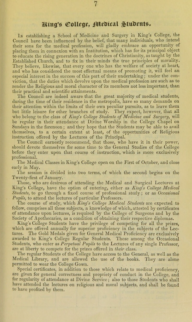 ifToUcgr, ifttftriral In establishing a School of Medicine and Surgery in King’s College, the Council have been influenced by the belief, that many individuals, who intend their sons for the medical profession, will gladly embrace an opportunity of placing them in connexion with an Institution, which has for its principal object to educate the rising generation in the doctrines of Christianity, as taught by the Established Church, and to fix in their minds the true principles of morality. They believe, likewise, that every one who has the w'elfare of society at heart, and who has considered the most effectual means of promoting it, will feel an especial interest in the success of this part of their undertaking; under the con- viction, that the duties w'hich devolve upon the medical profession are such as to render the Religious and moral character of its members not less important, than their practical and scientific attainments. The Council are indeed aware that the great majoi-ity of medical students, during the time of their residence in the metropolis, have so many demands on their attention within the limits of their own peculiar pursuits, as to leave them but little leisure for other branches of study. They expect, however, that all who belong to the class of King’s College Students of Medicine and Surgery, will be regular in their attendance at Divine Worship in the College Chapel on Sundays in the forenoon; and they hope that the Students may be able to avail themselves, to a certain extent at least, of the opportunities of Religious instruction offered by the Lectures of the Principal. The Council earnestly recommend, that those, who have it in their power, should devote themselves for some time to the General Studies of the College before they enter upon that course of instruction, which is more exclusively professional. The Medical Classes in King’s College open on the First of October, and close early in May. The session is divided into two terms, of which the second begins on the Twenty-first of January. Those, who are desirous of attending the Medical and Surgical Lectures at King’s College, have the option of entering, either as King's College Medical Students, to go through a fixed course of professional study ; or as Occasional Pupils, to attend the lectures of particular Professors. The course of study, which King’s College Medical Students are expected to follow, comprises all those subjects, a knowledge of which, attested by certificates of attendance upon lectures, is required by the College of Surgeons and by the Society of Apothecaries, as a condition of obtaining their respective diplomas. King’s College Students have the privilege of competing for all the prizes, which are offered annually for superior proficiency in the subjects of the Lec- tures. The Gold Medals given for General Medical Proficiency are exclusively awarded to King’s College Regular Students. Those among the Occasional Students, who enter as Perpetual Pupils to the Lectures of any single Professor', are at liberty to compete for the prizes offered in their class. The regular Students of the College have access to the General, as well as the Medical Library, and are allowed the use of the books. They are alone permitted to wear the College Gown. Special certificates, in addition to those which relate to medical proficiency, are given for general correctness and propriety of conduct in the College, and for regularity of attendance at Divine Service; also to those Students who shall have attended the lectures on religious and moral subjects, and shall be found to have profited by them.