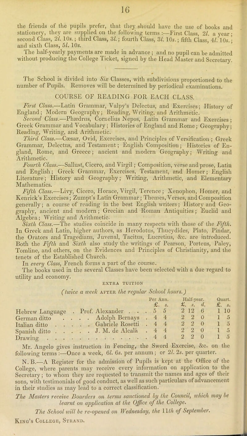 the friends of the pupils prefer, that they should have the use of hooks and stationery, they are supplied on the following terms ;—First Class, 21. a year ; second Class, 21. 10s.; third Class, 3/.; fourth Class, 3/. 10s.; fifth Class, 4/. 10.s.; and sixth Class, 5/. 10s. The half-yearly payments are made in advance; and no pupil can be admitted ■without producing the College Ticket, signed by the Head Master and Secretary. The School is divided into Six Classes, with subdivisions proportioned to the number of Pupils. Removes will be determined by periodical examinations. COURSE OF READING FOR EACH CLASS. First Class.—Latin Grammar, Valpy’s Delectus, and Exercises; History of England; Modern Geography; Reading, Writing, and Arithmetic. Second Class.—Phaedrns, Cornelius Nepos, Latin Grammar and Exercises; Greek Grammar and Vocabulary; Histories of England and Rome; Geography; Reading, Writing, and Arithmetic. Third Class.—Ciesar, Ovid, Exercises, and Principles of Versification ; Greek Grammar, Delectus, and Testament; English Composition; Histories of En- gland, Rome, and Greece; ancient and modern Geography; Writing and Arithmetic. Fourth Class.—Sallust, Cicero, and Virgil; Composition, verse and prose, Latin and English; Greek Grammar, Exercises, Testament, and Homer; English Literature; History and Geography; Writing, Arithmetic, and Elementary Mathematics. Fifth Class.—Livy, Cicero, Horace, Virgil, Terence; Xenophon, Homer, and Kenrick’s Exercises; Zumpt’s Latin Grammar; Themes, Verses, and Composition genei’ally; a course of reading in the best English writers; History and Geo- graphy, ancient and modern; Grecian and Roman Anticpiities; Euclid and Algebra; Writing and Arithmetic. Sixth Class.—The studies coincide in many respects with those of the Fifth. In Greek and Latin, higher authors, as Flerodotus, Thucydides, Plato, Pindar, the Orators and Tragedians, Juvenal, Tacitus, Lucretius, &c. are introduced. Both the Fifth and Sixth also study the writings of Pearson, Porteus, Paley, Tomline, and others, on the Evidences and Principles of Christianity, and the tenets of the Established Church. In every Class, French forms a part of the course. 'I'he books used in the several Classes have been selected with a due regard to utility and economy. EXTRA TUITION (twice a week after the regular School hours.) Per Ann. Half-year. £. s. a. .1. d. Quart. £. .9, Hebrew Language . Prof. Alexander . . 5 5 2 12 6 1 10 German ditto . . . . Adolph Bernays . 4 4 2 2 0 1 .5 Italian ditto . . . . . Gabriele Rosetti . 4 4 2 2 0 1 5 Spanish ditto . . . . . J. M. de Alcala . 4 4 2 2 0 1 Drawing .... . 4 4 2 2 0 1 .5 Mr. Angelo gives instruction in Fencing, the Sword Exercise, &c. on the following terms :—Once a week, 61. 6s. per annum; or 21. 2s. per quarter. N. B.—A Register for the admission of Pupils is kept at the Office of the College, where parents may receive eveiy information on application to the Secretary; to whom they are requested to transmit the names and ages of their sons, with testimonials of good conduct, as well as such particulars of advancement in their studies as may lead to a correct classification. The Masters receive Boarders on terms sanctioned by the Council, which may he learnt on application at the Office of the College, The School will be re-opened on Wednesday, the \ lth of September. King’s College, Strand.