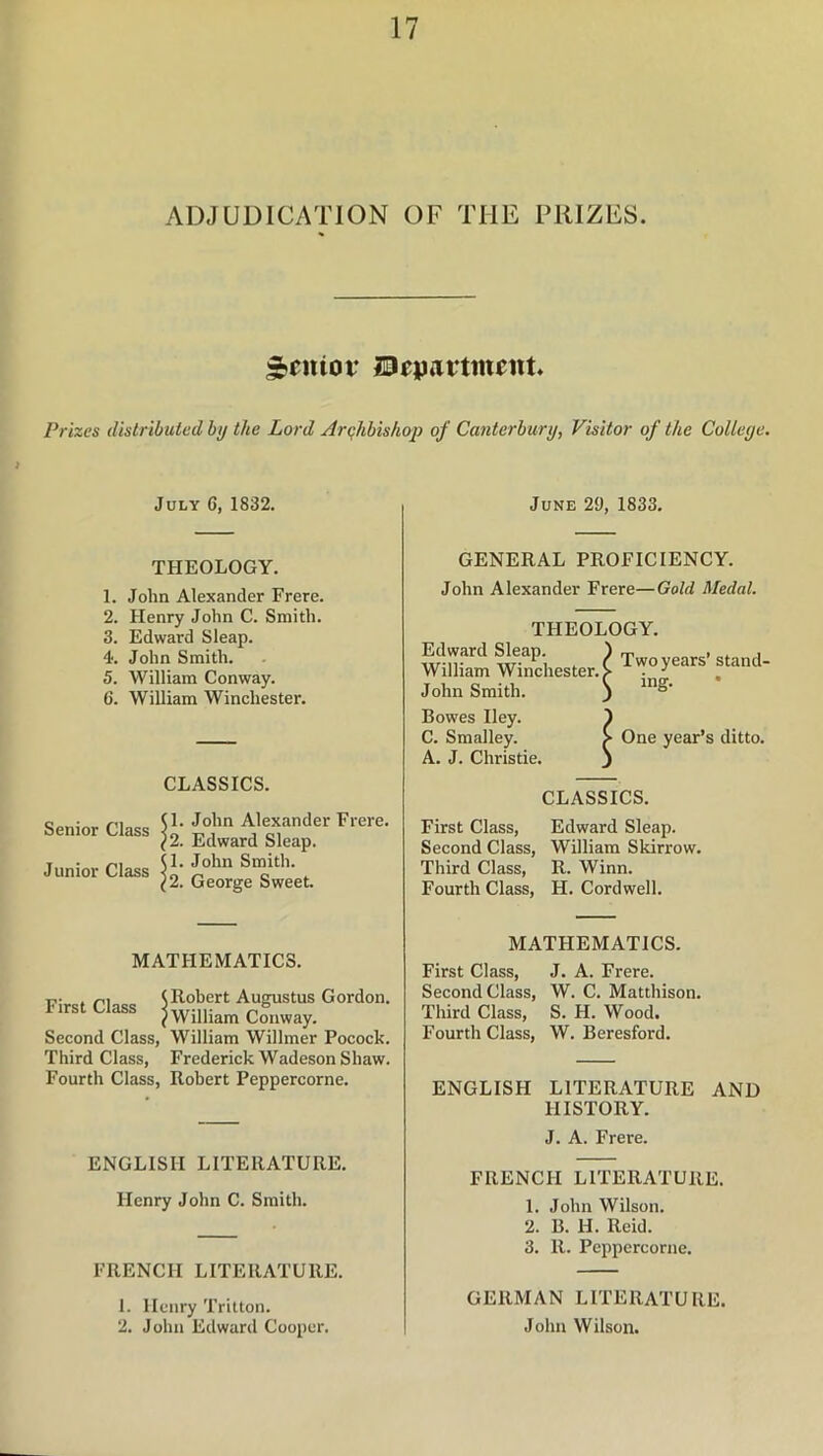 ADJUDICATION OF THE PRIZES. ^cniov ffiiepartmeiit. Prizes distributed by the Lord Arqhbishop of Canterbury, Visitor of the College. July C, 1832. June 29, 1833. THEOLOGY. 1. John Alexander Frere. 2. Henry John C. Smith. 3. Edward Sleap. 4. John Smith. 5. William Conway. 6. WiUiam Winchester. CLASSICS. Senior Class Junior Class n. John Alexander Frere. ^2. Edward Sleap. U. John Smith. ^2. George Sweet. GENERAL PROFICIENCY. John Alexander Frere—Gold Medal. THEOLOGY. Edward Sleap. William Winchester. John Smith. Bowes Iley. C. Smalley. ^ One year’s ditto. A. J. Christie. j CLASSICS. First Class, Edward Sleap. Second Class, William Skirrow. Third Class, R. Winn. Fourth Class, H. Cordwell. Two years’ stand- ing. MATHEMATICS. Robert Augustus Gordon. William Conway. Second Class, William Willmer Pocock. Third Class, Frederick Wadeson Shaw. Fourth Class, Robert Peppercorne. ENGLISH LITERATURE. Henry John C. Smith. FRENCH LITERATURE. 1. Henry Tritton. 2. John Edward Cooper. MATHEMATICS. First Class, J. A. Frere. Second Class, W. C. Matthison. Third Class, S. H. Wood. Fourth Class, W. Beresford. ENGLISH LITERATURE AND HISTORY. J. A. Frere. FRENCH LITERATURE. 1. John Wilson. 2. B. H. Reid. 3. R. Peppercorne. GERMAN LITERATURE. John Wilson.