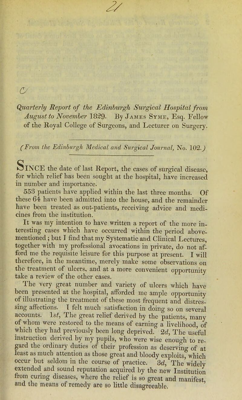 (S- Quarterly Report of the Edinburgh Surgical Hospital from August to November 1829- J8y James Syme, Esq. Fellow of the Royal College of Surgeons, and Lecturer on Surgery. (From the Edinburgh Medical and Surgical Journal, No. 102.^ Since the date of last Report, the cases of surgical disease, for which relief has been sought at the hospital, have increased in number and importance. 553 patients have applied within the last three months. Of these 64 have been admitted into the house, and the remainder have been treated as out-patients, receiving advice and medi- cines from the institution. It was my intention to have written a report of the more in- teresting cases which have occurred within the period above- mentioned ; but I find that my Systematic and Clinical Lectures, together with my professional avocations in private, do not af- ford me the requisite leisure for this purpose at present. I will therefore, in the meantime, merely make some observations on the treatment of ulcers, and at a more convenient opportunity take a review of the other cases. The very great number and variety of ulcers which have been presented at the hospital, afforded me ample opportunity of illustrating the treatment of these most frequent and distres- sing affections. I felt much satisfaction in doing so on several accounts. Is/, The great relief derived by the patients, many of whom were restored to the means of earning a livelihood, of which they had previously been long deprived. 2c/, The useful instruction derived by my pupils, who were wise enough to re- gard the ordinary duties of their profession as deserving of at least as much attention as those great and bloody exploits^which occur but seldom in the course of practice. 3t/, The widely extended and sound reputation acquired by the new Institution from curing diseases, where the relief is so great and manifest and the means of remedy are so little disagreeable. ’