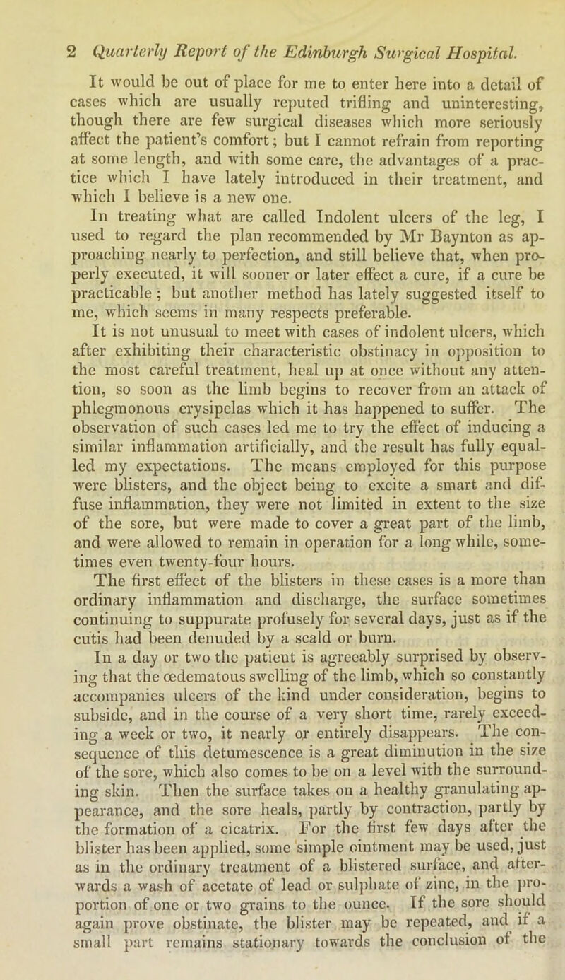 It would be out of place for me to enter here into a detail of cases which are usually reputed trifling and uninteresting, though there are few surgical diseases wliich more seriously affect the patient’s comfort; but I cannot refrain from reporting at some length, and with some care, the advantages of a prac- tice which I have lately introduced in their treatment, and which I believe is a new one. In treating what are called Indolent ulcers of the leg, I used to regard the plan recommended by Mr Baynton as ap- proaching nearly to perfection, and still believe that, when pro- perly executed, it will sooner or later effect a cure, if a cure be practicable ; but anotlier method has lately suggested itself to me, which seems in many respects preferable. It is not unusual to meet with cases of indolent ulcers, which after exhibiting their characteristic obstinacy in opposition to the most careful treatment, heal up at once without any atten- tion, so soon as the limb begins to recover from an attack of phlegmonous erysipelas which it has happened to suffer. The observation of such cases led me to try the effect of inducing a similar inflammation artificially, and the result has fully equal- led my expectations. The means employed for this purpose were blisters, and the object being to excite a smart and dif- fuse inflammation, they were not limited in extent to the size of the sore, but were made to cover a great part of the limb, and were allowed to remain in operation for a long while, some- times even twenty-four hours. The first effect of the blisters in these cases is a more than ordinary inflammation and discharge, the surface sometimes continuing to suppurate profusely for several days, just as if the cutis had been denuded by a scald or burn. In a day or two the patient is agreeably surprised by observ- ing that the oedematous swelling of the limb, which so constantly accompanies ulcers of the kind under consideration, begins to subside, and in the course of a very short time, rarely exceed- ing a week or two, it nearly o; entirely disappears. The con- sequence of this detumescence is a great diminution in the size of the sore, which also comes to be on a level with the surround- ing skin. Then the surface takes on a healthy granulating ap- pearance, and the sore heals, partly by contraction, partly by the formation of a cicatrix. For the first few days after the blister has been applied, some simple ointment may be used, just as in the ordinary treatment of a blistered surface, and after- wards a wash of acetate of lead or sulphate of zinc, in the pro- portion of one or two grains to the ounce. If the sore should again pi’ove obstinate, the blister may be repeated, and if a small part remains stationary towards the conclusion of the