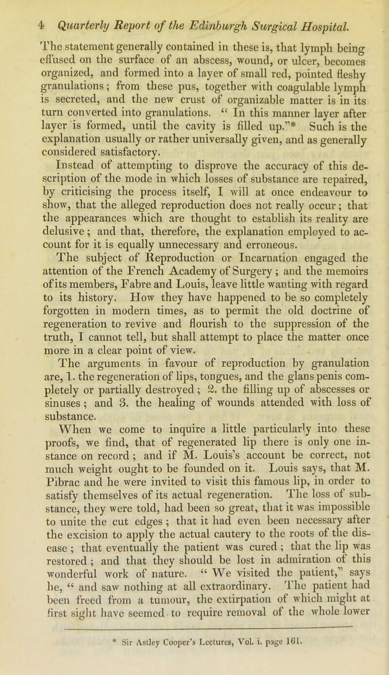 The statement generally contained in these is, that lymph being eflused on the surface of an abscess, wound, or ulcer, becomes organized, and formed into a layer of small red, pointed fleshy granulations; from these pus, together with coagulable lymph is secreted, and the new crust of organizable matter is in its turn converted into granulations. “ In this manner layer after layer is formed, until the cavity is filled up.”* Such is the explanation usually or rather universally given, and as generally considered satisfactory. Instead of attempting to disprove the accuracy of this de- scri])tion of the mode in which losses of substance are repaired, by criticising the process itself, I will at once endeavour to show, that the alleged reproduction does not really occur; that the appearances which are thought to establish its reality are delusive; and that, therefore, the explanation employed to ac- count for it is equally unnecessary and erroneous. The subject of Reproduction or Incarnation engaged the attention of the French Academy of Surgery; and the memoirs of its members, Fabre and Louis, leave little waiiting with regard to its history. How they have happened to be so completely forgotten in modern times, as to permit the old doctrine of regeneration to revive and flourish to the suppression of the truth, I cannot tell, but shall attempt to place the matter once more in a clear point of view. The arguments in favour of reproduction by granulation are, 1. the regeneration of lips, tongues, and the glans penis com- pletely or partially destroyed; 2. the filling up of abscesses or sinuses; and 3. the healing of wounds attended with loss of substance. When we come to inquire a little particularly into these proofs, we find, that of regenerated lip there is only one in- stance on record; and if M. Louis’s account be correct, not much weight ought to be founded on it. Louis says, that M. Pibrac and he were invited to visit this famous lip, in order to satisfy themselves of its actual regeneration. The loss of sub- stance, they were told, had been so great, that it was impossible to unite the cut edges; that it had even been necessary after the excision to apply the actual cautery to the roots of the dis- ease ; that eventually the patient was cured ; that the lip was restored; and that they should be lost in admiration of this wonderful work of nature. “ We visited the patient,” says he, “ and saw nothing at all extraordinary. The patient had been freed from a tumour, the extirpation of which might at first sight have seemed to require removal of the whole lower Sir Astley Cooper’s Lectures, Vol. i. page lO'l.