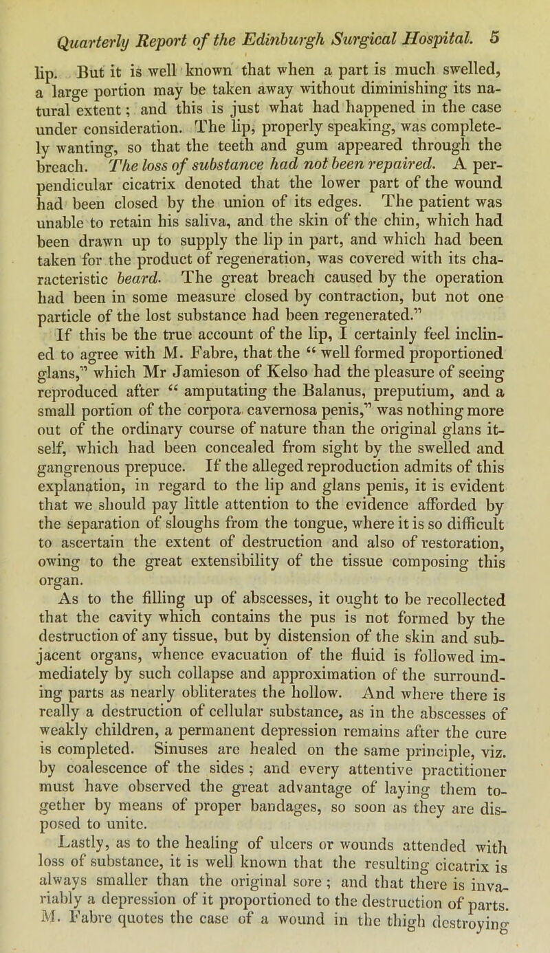 lip. But it is well known that when a, part is much swelled, a large portion may be taken away without diminishing its na- tural extent; and this is just what had happened in the case under consideration. The lip, properly speaking, was complete- ly wanting, so that the teeth and gum appeared through the breach. The loss of substance had not been repaired. A per- pendicular cicatrix denoted that the lower part of the wound had been closed by the union of its edges. The patient was unable to retain his saliva, and the skin of the chin, which had been drawn up to supply the lip in part, and which had been taken for the product of regeneration, was covered with its cha- racteristic beard. The great breach caused by the operation had been in some measure closed by contraction, but not one particle of the lost substance had been regenerated.” If this be the true account of the lip, I certainly feel inclin- ed to agree with M. Fabre, that the “ well formed proportioned glans,” which Mr Jamieson of Kelso had the pleasure of seeing reproduced after “ amputating the Balanus, preputium, and a small portion of the corpora cavernosa penis,” was nothing more out of the ordinary course of nature than the original glans it- self, which had been concealed from sight by the swelled and gangrenous prepuce. If the alleged reproduction admits of this explanation, in regard to the lip and glans penis, it is evident that we should pay little attention to the evidence afforded by the separation of sloughs from the tongue, where it is so difficult to ascertain the extent of destruction and also of restoration, owing to the great extensibility of the tissue composing this organ. As to the filling up of abscesses, it ought to be recollected that the cavity which contains the pus is not formed by the destruction of any tissue, but by distension of the skin and sub- jacent organs, whence evacuation of the fluid is followed im- mediately by such collapse and approximation of the surround- ing parts as nearly obliterates the hollow. And where there is really a destruction of cellular substance, as in the abscesses of weakly children, a permanent depression remains after the cure is completed. Sinuses are healed on the same principle, viz. by coalescence of the sides ; and every attentive practitioner must have observed the great advantage of laying them to- gether by means of proper bandages, so soon as they are dis- posed to unite. Lastly, as to the healing of ulcers or wounds attended with loss of substance, it is well known that the resulting cicatrix is always smaller than the original sore; and that there is inva- riably a depression of it proportioned to the destruction of parts. M. Fabre quotes the case of a wound in the thigh destroying