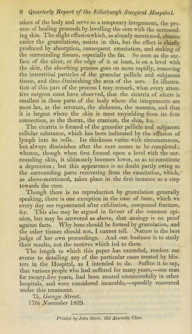 slices of the body and serve as a temporary integument, the pro cess of healing proceeds by levelling the sore with the surround- ing skin. The slight effusion which, as already mentioned, obtains under the granulations, assists in this, but the effect is chiefly produced by absorption, consequent emaciation, and sinking of the surrounding tissues, especially the fat. So soon as the sur- face of the ulcer, or the edge of it at least, is on a level with the skin, the absorbing process goes on more rapidly, removing the interstitial particles of the granular pellicle and subjacent tissue, and thus diminishing the area of the sore. In illustra- tion of this part of the process I may remark, what every atten- tive surgeon must have observed, that the cicatrix of ulcers is smallest in those parts of the body where the integuments are most lax, as the scrotum, the abdomen, the mamma, and that it is largest where the skin is most unyielding from its firm connection, as the thorax, the cranium, the shin, &c. The cicatrix is formed of the granular pellicle and subjacent cellular substance, which has been indurated by the effusion of lymph into its cells. Its thickness varies with circumstances, but always diminishes after the cure seems to be completed; whence, though when first formed upon a level with the sur- rounding skin, it ultimately becomes lower, so as to constitute a depression; but this appearance is no doubt partly owing to the surrounding parts recovering from the emaciation, which, as above-mentioned, takes place in the first instance as a step towards the cure. Though there is no reproduction by granulation generally speaking, there is one exception in the case of bone, which we every day see regenerated after exfoliation, compound fracture, &c. This also may be argued in favour of the common opi- nion, but may be answered as above, that analogy is no proof against facts. Why bone should be formed by granulation, and the other tissues should not, I cannot tell. Nature is the best judge of her own proceedings. And our business is to study their results, not the motives which led to them. The length to which this paper has extended, renders me averse to detailing any of the particular cases treated by blis- ters in the Hospital, as I intended to do. Suffice it to say, that various people who had suffered for many years,—one man for twenty-five years, had been treated unsuccessfully in other hospitals, and were considered incurable,—speedily recovered under this treatment. 75, George Street, nth November 1829. Printed by John Stark, Old Assembly Close,