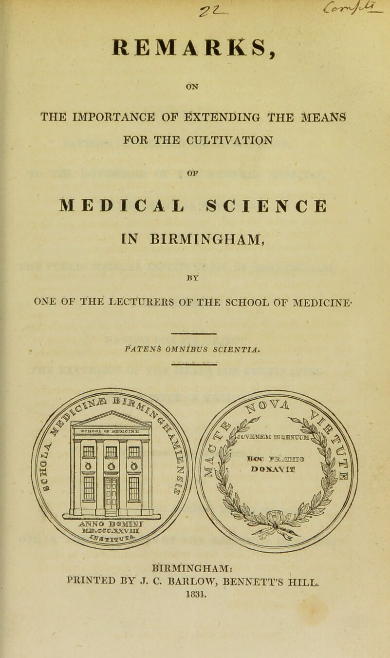 ?Z-. REMARKS, ON THE IMPORTANCE OF EXTENDING THE MEANS FOR THE CULTIVATION I OF MEDICAL SCIENCE IN BIRMINGHAM, BY ONE OF THE LECTURERS OF THE SCHOOL OF MEDICINE- PATENT OMNIBUS SCIENTIA. PRINTED BY J. C. BARLOW, BENNETT’S HILL. 1831.