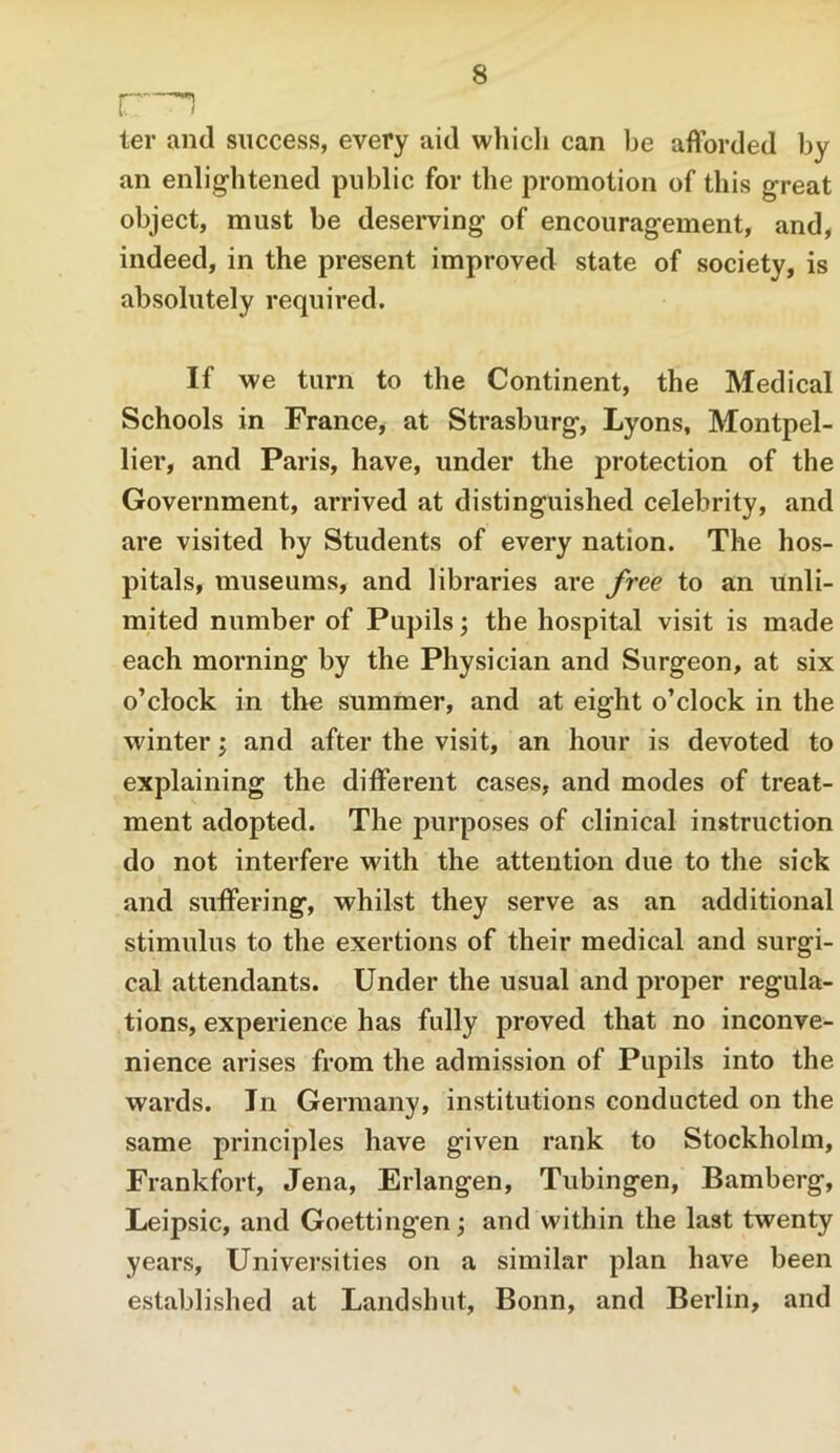 i:—1 ter and success, every aid which can be afforded by an enlightened public for the promotion of this great object, must be deserving of encouragement, and, indeed, in the present improved state of society, is absolutely required. If we turn to the Continent, the Medical Schools in France, at Strasburg, Lyons, Montpel- lier, and Paris, have, under the protection of the Government, arrived at distinguished celebrity, and are visited by Students of every nation. The hos- pitals, museums, and libraries are free to an unli- mited number of Pupils j the hospital visit is made each morning by the Physician and Surgeon, at six o’clock in the summer, and at eight o’clock in the winter j and after the visit, an hour is devoted to explaining the different cases, and modes of treat- ment adopted. The purposes of clinical instruction do not interfere with the attention due to the sick and suffering, whilst they serve as an additional stimulus to the exertions of their medical and surgi- cal attendants. Under the usual and proper regula- tions, experience has fully proved that no inconve- nience arises from the admission of Pupils into the wards. In Germany, institutions conducted on the same principles have given rank to Stockholm, Frankfort, Jena, Erlangen, Tubingen, Bamberg, Leipsic, and Goettingen; and within the last twenty years. Universities on a similar plan have been established at Landshut, Bonn, and Berlin, and