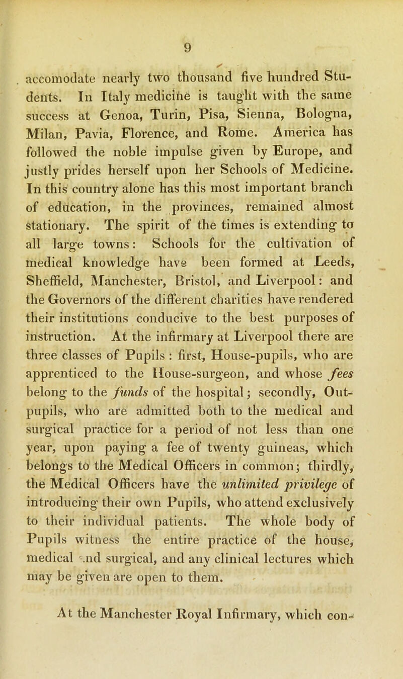 accomodate nearly two thousand five hundred Stu- dents. In Italy medicihe is taught with the same success at Genoa, Turin, Pisa, Sienna, Bologna, Milan, Pavia, Florence, and Rome. America has followed the noble impulse given by Europe, and justly prides herself upon her Schools of Medicine. In this country alone has this most important branch of education, in the provinces, remained almost stationary. The spirit of the times is extending to all large towns: Schools for the cultivation of medical knowledge have been formed at Leeds, Sheffield, Manchester, Bristol, and Liverpool: and the Governors of the different charities have rendered their institutions conducive to the best purposes of instruction. At the infirmary at Liverpool there are three classes of Pupils : first, House-pupils, who are apprenticed to the House-surgeon, and whose fees belong to the funds of the hospital; secondly, Out- pupils, who are admitted both to the medical and surgical practice for a period of not less than one year, upon paying a fee of twenty guineas, which belongs to the Medical Officers in common; thirdly, the Medical Officers have the unlimited privilege of introducing their own Pupils, who attend exclusively to their individual patients. The whole body of Pupils witness the entire practice of the house, medical -.nd surgical, and any clinical lectures which may be given are open to them. At the Manchester Royal Infirmary, which con-