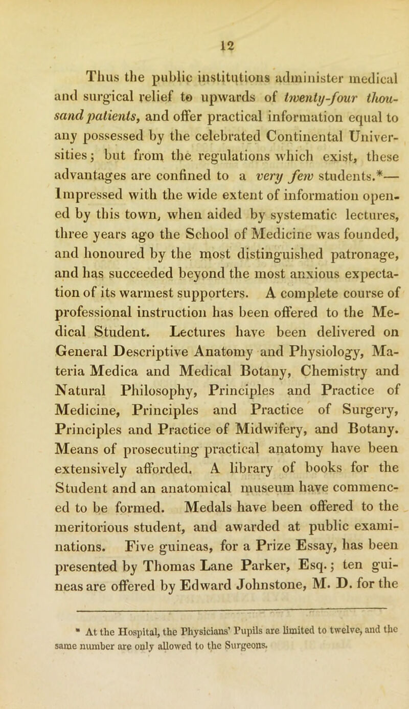 Thus tlie public institutions administer medical and surgical relief to upwards of twenty-four thou- sand 'patients, and offer practical information equal to any possessed by the celebrated Continental Univer- sities ; but from the regulations which exist, these advantages are confined to a very few students.*— Impressed with the wide extent of information open- ed by this town, when aided by systematic lectures, three years ago the School of Medicine was founded, and honoured by the most distinguished patronage, and has succeeded beyond the most anxious expecta- tion of its warmest supporters. A complete course of professional instruction has been offered to the Me- dical Student. Lectures have been delivered on General Descriptive Anatomy and Physiology, Ma- teria Medica and Medical Botany, Chemistry and Natural Philosophy, Principles and Practice of Medicine, Principles and Practice of Surgery, Principles and Practice of Midwifery, and Botany. Means of prosecuting practical anatomy have been extensively afforded. A library of books for the Student and an anatomical museum have commenc- ed to be formed. Medals have been offered to the meritorious student, and awarded at public exami- nations. Five guineas, for a Prize Essay, has been presented by Thomas Lane Parker, Esq. j ten gui- neas are offered by Edward Johnstone, M. D. for the At the Hospital, the Physicians’ Pupils are limited to twelve, and the same number are only allowed to the Surgeons.