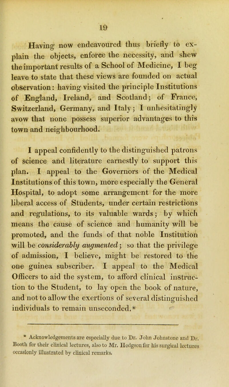 Having now endeavoured thus briefly to ex- plain the objects, enforce the necessity, and shew the important results of a School of Medicine, I beg leave to state tliat these views are founded on actual observation: having visited the principle Institutions of England, Ireland, and Scotland; of France, Switzerland, Germany, and Italy; I unhesitatingly avow that none possess superior advantages to this town and neighbourhood. I appeal confidently to the distinguished patrons of science and literature earnestly to support this plan. I appeal to the Governors of the Medical Institutions of this town, more especially the General Hospital, to adopt some arrangement for the more liberal access of Students, under certain restrictions and regulations, to its valuable wards; by which means the cause of science and humanity will be promoted, and the funds of that noble Institution will be considerably augmented; so that the privilege of admission, I believe, might be restored to the one guinea subscriber. I aj^peal to the Medical Officers to aid the system, to afford clinical instruc- tion to the Student, to lay open the book of nature, and not to allow the exertions of several distinguished O individuals to remain unseconded.* Acknowledgements aa'e especially due to Dr. John Johnstone and Dr. Booth for their clinical lectures, also to Mr. Hodgson for his surgical lectures occasionly illustrated by clinical remarks.