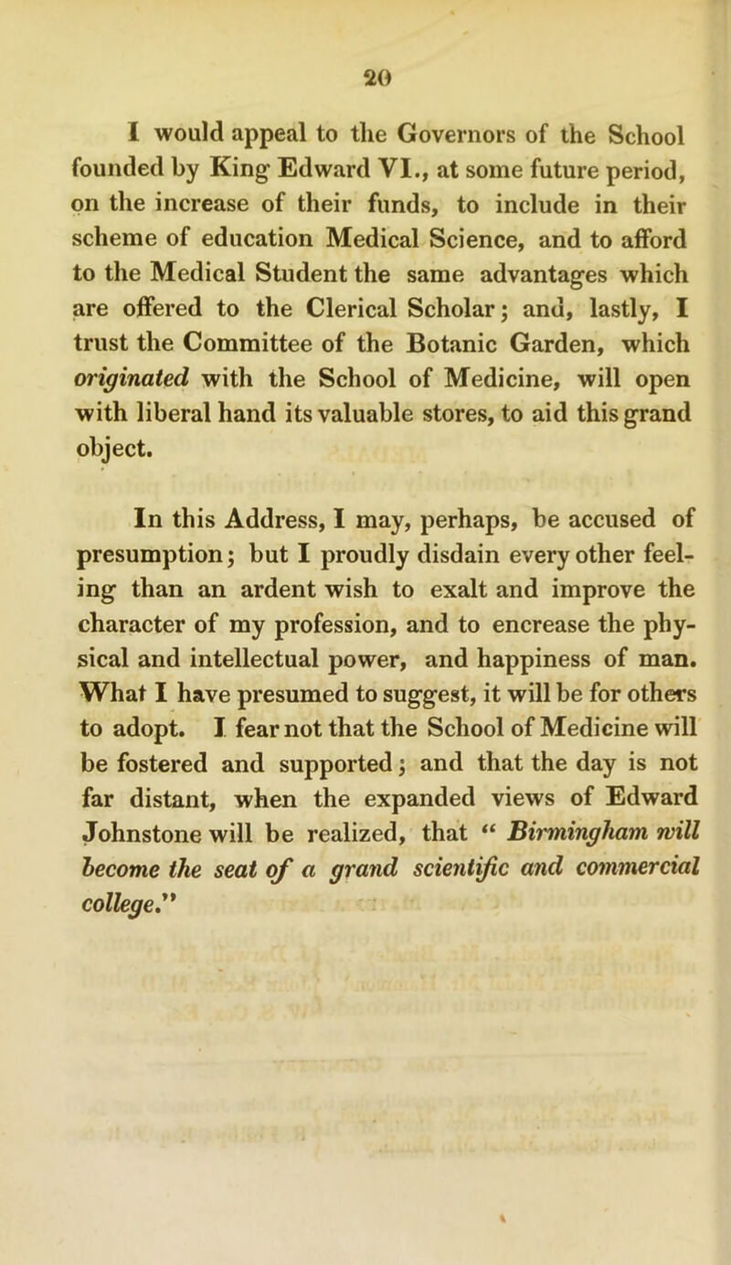 I would appeal to the Governors of the School founded by King Edward VI., at some future period, on the increase of their funds, to include in their scheme of education Medical Science, and to afford to the Medical Student the same advantages which are offered to the Clerical Scholar; and, lastly, I trust the Committee of the Botanic Garden, which originated with the School of Medicine, will open with liberal hand its valuable stores, to aid this grand object. In this Address, I may, perhaps, be accused of presumption; but I proudly disdain every other feel- ing than an ardent wish to exalt and improve the character of my profession, and to encrease the phy- sical and intellectual power, and happiness of man. What I have presumed to suggest, it will be for others to adopt. I fear not that the School of Medicine will be fostered and supported; and that the day is not far distant, when the expanded views of Edward Johnstone will be realized, that “ Birmingham will become the seat of a grand scientific and commercial college,^*