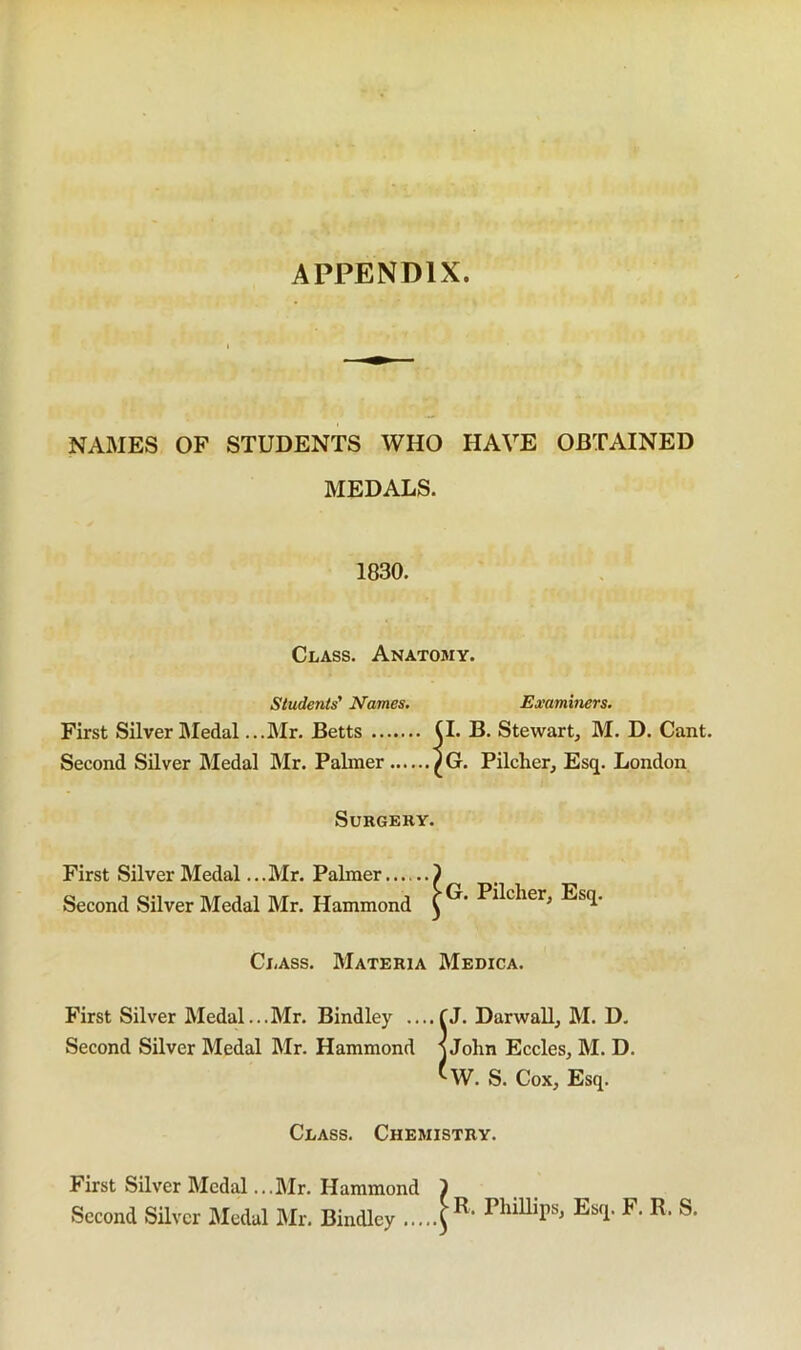 APPENDIX NAMES OF STUDENTS WHO HAVE OBTAINED MEDALS. 1830. Class. Anatomy. Students' Names. Examiners. First Silver Medal ...Mr. Betts (I. B. Stewart, M. D. Cant. Second Silver Medal Mr. Paliner ^G. Pilcher, Esq. London Surgery. First Silver Medal...Mr. Palmer ) Second Silver Medal Mr. Hammond Class. Materia Medica. First Silver Medal...Mr. Bindley ....fj. Darwall, M. D, Second Silver Medal Mr. Hammond j John Eccles, M. D. ^W. S. Cox, Esq. Class. Chemistry. First Silver Medal ...Mr. Hammond ) Second Silver Medal Mr. Bindley
