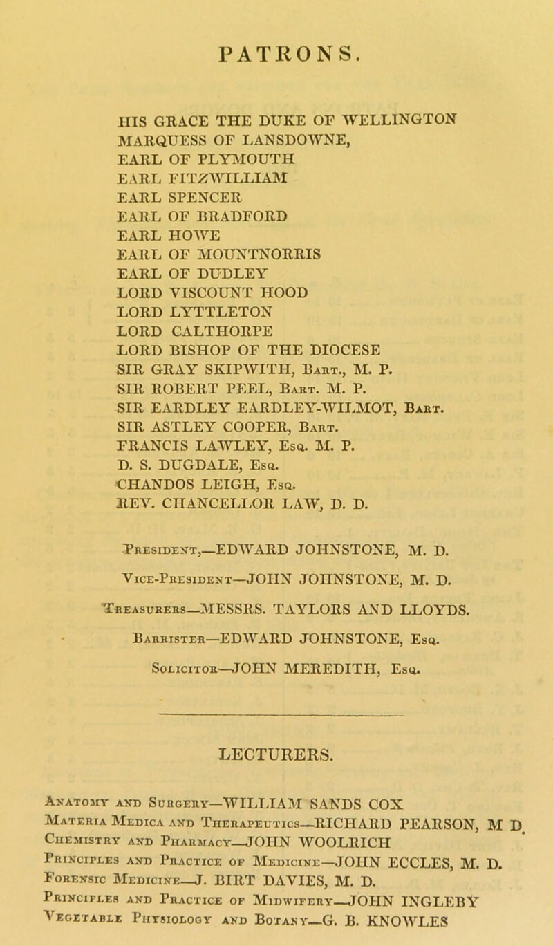 PATRONS. ills GRACE THE DUKE OF WELLINGTON MARQUESS OF LANSDOWNE, EARL OF PLYMOUTH EARL FITZWILLIAM EARL SPENCER EARL OF BRADFORD EARL HOWE EARL OF MOUNTNORRIS EARL OF DUDLEY LORD VISCOUNT HOOD LORD LYTTLETON LORD CALTHORPE LORD BISHOP OF THE DIOCESE SIR GRAY SKIPWITH, Bart., M. P. SIR ROBERT PEEL, Bart. M. P. SIR EARDLEY EARDLEY-WII.MOT, Bart. SIR ASTLEY COOPER, Bart. FRANCIS LAWLEY, Esq. M. P. D. S. DUGDALE, Esq. CHANDOS LEIGH, Esq. REV. CHANCELLOR LAW, D. D. President,—EDWARD JOHNSTONE, M. D. Vice-President—JOHN JOHNSTONE, M. D. Treasurers—MESSRS. TAYLORS AND LLOYDS. Barrister—EDWARD JOHNSTONE, Esq. Solicitor-—JOHN MEREDITH, Esq. LECTURERS. Anatomy and Surgery—WILLIAM SANDS COX Materia Medica and Therapeutics—RICHARD PEARSON, M D, Chemistry and Pharmacy—JOHN WOOLRICH Principles and Practice of Medicine—JOHN ECCLES, M. D. Forensic Medicine-JT. BIRT DAVIES, M. D. Principles and Practice of Midwifery—JOHN INGLEBY Vegetable Physiology and Botany—G. B. KNOWLES