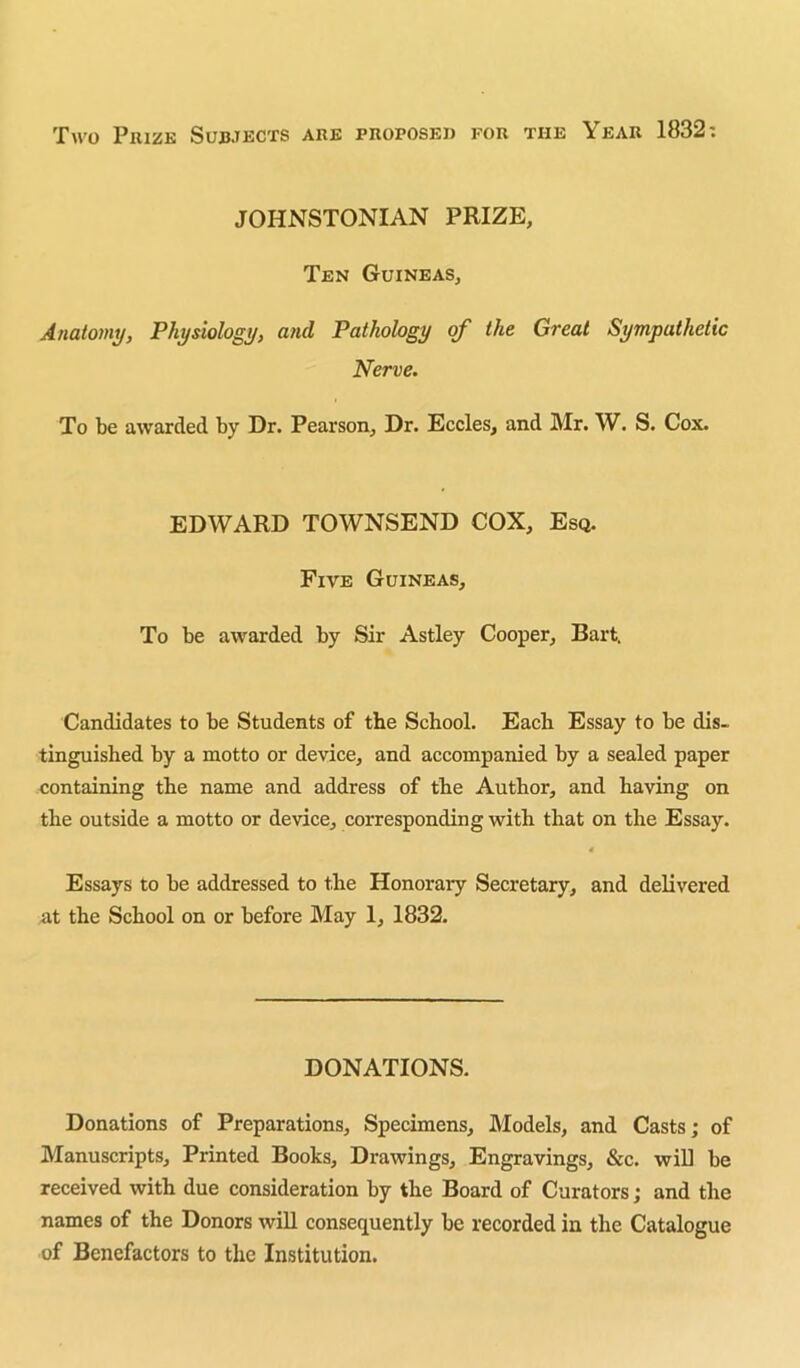 Two Prize Subjects are proposed for the Year 1832: JOHNSTONIAN PRIZE, Ten Guineas, Anatomy, Physiology, and Pathology of the Great Sympathetic Nerve. To be awarded by Dr. Pearson, Dr. Eccles, and Mr. W. S. Cox. EDWARD TOWNSEND COX, Esq. Five Guineas, To be awarded by Sir Astley Cooper, Bart. Candidates to be Students of the School. Each Essay to be dis- tinguished by a motto or device, and accompanied by a sealed paper containing the name and address of the Author, and having on the outside a motto or device, corresponding with that on the Essay. Essays to be addressed to the Honorary Secretary, and delivered at the School on or before May 1, 1832. DONATIONS. Donations of Preparations, Specimens, Models, and Casts; of Manuscripts, Printed Books, Drawings, Engravings, &c. wiU be received with due consideration by the Board of Curators; and the names of the Donors will consequently be recorded in the Catalogue of Benefactors to the Institution.