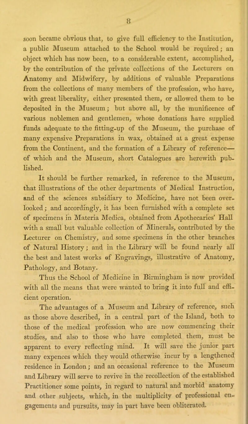 H soon became obvious that, to give full efficiency to the Institution, a public Museum attached to the School would be required; an object which has now been, to a considerable extent, accomplished, by the contribution of the private collections of the Lecturers on Anatomy and Midwifery, by additions of valuable Preparations from the collections of many members of the profession, who have, with great liberality, either presented them, or allowed them to be deposited in the Museum; but above all, by the munificence of various noblemen and gentlemen, whose donations have supplied funds adequate to the fitting-up of the Museum, the purchase of many expensive Preparations in wax, obtained at a great expense from the Continent, and the formation of a Library of reference— of which and the hluseum, short Catalogues are herewith pub- lished. It should be further remarked, in reference to the IMuseum, that illustrations of the other departments of Medical Instruction, and of the sciences subsidiary to Medicine, have not been over- looked ; and accordingly, it has been furnished with a complete set of specimens in Materia Medica, obtained from Apothecaries’ Hall with a small but valuable collection of Minerals, contributed by the Lecturer on Chemistry, and some specimens in the other branches of Natural History; and in the Library w’iU be found nearly all the best and latest works ef Engravings, illustrative of Anatomy, Pathology, and Botany. Thus the School of Medicine in Birmingham is now provided with all the means that were wanted to bring it into full and effi- cient operation. The advantages of a Museum and Library of reference, such as those above described, in a central part of the Island, both to those of the medical profession who are now commencing their studies, and also to those who have completed them, must be apparent to every reflecting mind. It will save the junior part many expences which they would otherwise incur by a lengthened residence in London; and an occasional reference to the IMuseum and Library will serve to revive in the recollection of the established Practitioner some points, in regard to natural and morbid anatomy and other subjects, which, in the multiplicity of professional en- gagements and pursuits, may in part have been obliterated.