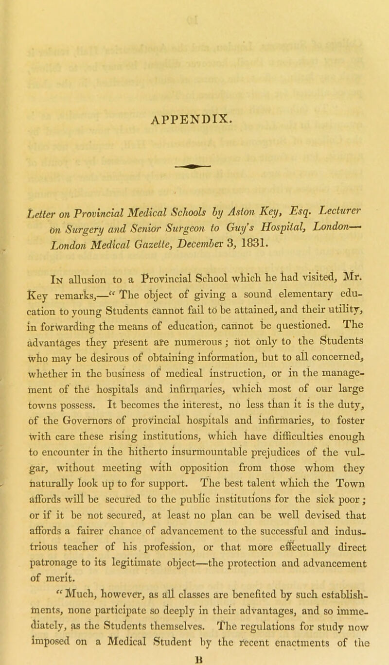 APPENDIX. iLetter on Provincial Medical Schools by Aston Key, Esq. Lecturer On Surgery and Senior Surgeon to Guy’s Hospital, London—‘ London Medical Gazette, December: 3, 1831. In allusion to a Provincial School which he had visited, Mr. Key remarks,—‘‘ The object of giving a sound elementary edu- cation to young Students cannot fail to be attained, and their utility, in forwarding the means of education, cannot be questioned. The advantages they pi'esent are numerous; ilot only to the Students who may be desirous of obtaining information, but to all concerned, whether in the business of medical instruction, or in the manage- ment of the hospitals and infirmaries, which most of our large towns possess. It becomes the interest, no less than it is the duty, of the Governors of provincial hospitals and infirmaries, to foster with care these rising institutions, which have difficulties enough to encounter in the hitherto insurmountable prejudices of the vul- gar, without meeting with opposition from those whom they naturally look up to for support. The best talent which the Town affords will be secured to the public institutions for the sick poor; or if it be not secured, at least no plan can be well devised that affords a fairer chance of advancement to the successful and indus- trious teacher of his profession, or that more efiectually direct patronage to its legitimate object—the protection and advancement of merit. “ Much, however, as all classes are benefited by sucli establish- tnents, none participate so deeply in their advantages, and so imme- diately, as the Students themselves. The regulations for study now imposed on a Medical Student by the recent enactments of the M