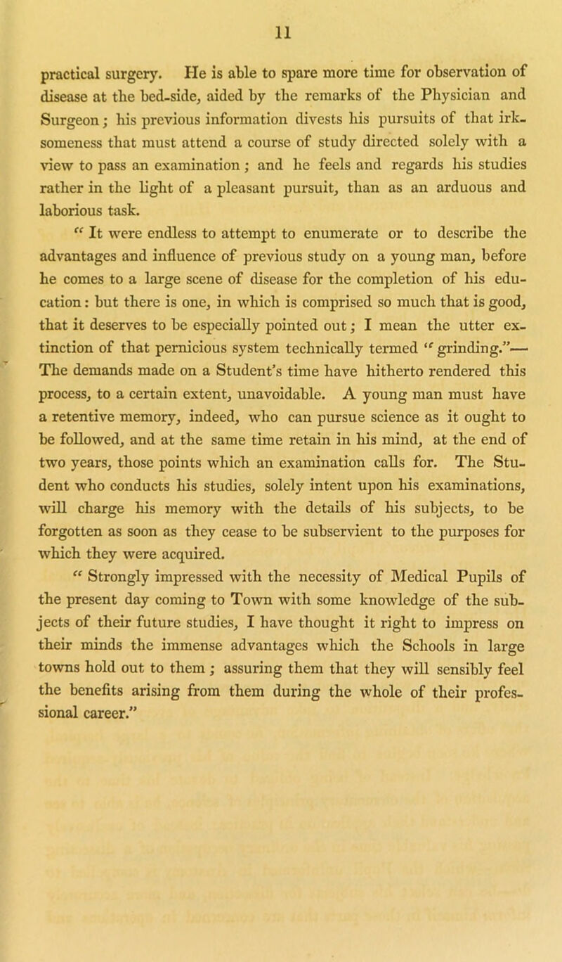 practical surgery. He is able to spare more time for observation of disease at the bed-side, aided by the remarks of the Physician and Surgeon; his previous information divests his pursuits of that irk- someness that must attend a course of study directed solely with a view to pass an examination; and he feels and regards his studies rather in the light of a pleasant pursuit, than as an arduous and laborious task. It were endless to attempt to enumerate or to describe the advantages and influence of previous study on a young man, before he comes to a large scene of disease for the completion of his edu- cation : but there is one, in which is comprised so much that is good, that it deserves to be especially pointed out; I mean the utter ex- tinction of that pernicious system technically termed grinding.”— The demands made on a Student’s time have hitherto rendered this process, to a certain extent, unavoidable. A young man must have a retentive memory, indeed, who can pursue science as it ought to be followed, and at the same time retain in his mind, at the end of two years, those points which an examination calls for. The Stu- dent who conducts his studies, solely intent upon his examinations, will charge his memory with the details of his subjects, to be forgotten as soon as they cease to be subservient to the purposes for which they were acquired.  Strongly impressed with the necessity of Medical Pupils of the present day coming to Town with some knowledge of the sub- jects of their future studies, I have thought it right to impress on their minds the immense advantages which the Schools in large towns hold out to them ; assuring them that they will sensibly feel the benefits arising from them during the whole of their profes- sional career.”