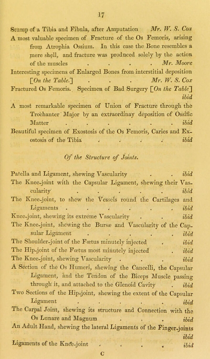 Stump of a Tibia and Fibula, after Amputation Mr. JV. S. Cox A most valuable specimen of Fracture of tlie Os Femoris, arising from Atrophia Ossium. In this case the Bone resembles a jnere sh?U, and fracture was produced solely by the action of the muscles .... Mr. Moore Interesting specimens of Enlarged Bones from interstitial deposition [_On the Table.~\ . . . Mr. W. S. Cox Fractured Os Femoris. Specimen of Bad Surgery ^On the Table~\ ibid A most remarkable specimen of Union of Fracture through the Trochanter Major by an extraordinay deposition of Ossific Blatter . . . . . . ibid Beautiful specimen of Exostosis of the Os Femoris, Caries and Ex- ostosis of the Tibia . . .' . ibid Of the Structure of .Joints. Patella and Ligament, shewing Vascularity . . ibid The Knee-joint with the Capsular Ligament, shewing their Vas- cularity ..... ibid The Knee-joint, to shew the Vessels round the Cartilages and Ligaments ...... ibid Knee-joint, shewing its extreme Vascularity . . ibid The Knee-joint, shewing the Bursse and Vascularity of the Cap- sular Ligament ..... ibid The Shoulder-joint of the Foetus minutely injected . ibid The Hip-joint of the Foetus most minutely injected . ibid The Knee-joint, shewing Vascularity . . , ihid A Section of the Os Humeri, shewing the Cancelli, the Capsular Ligament, and the Tendon of the Biceps Bluscle passing through' it, and attached to the Glenoid Cavity . ibid Two Sections of the Hip-joint, shewing the extent of the Capsular Ligament ..... ihid The Carpal Joint, shewing its structure and Connection with the Os Lunare and Blagnum . . . ihid An Adult Hand, shewing the lateral Ligaments of the Finger-joints ibid Ligaments of the Kndb-joint .... ibid C
