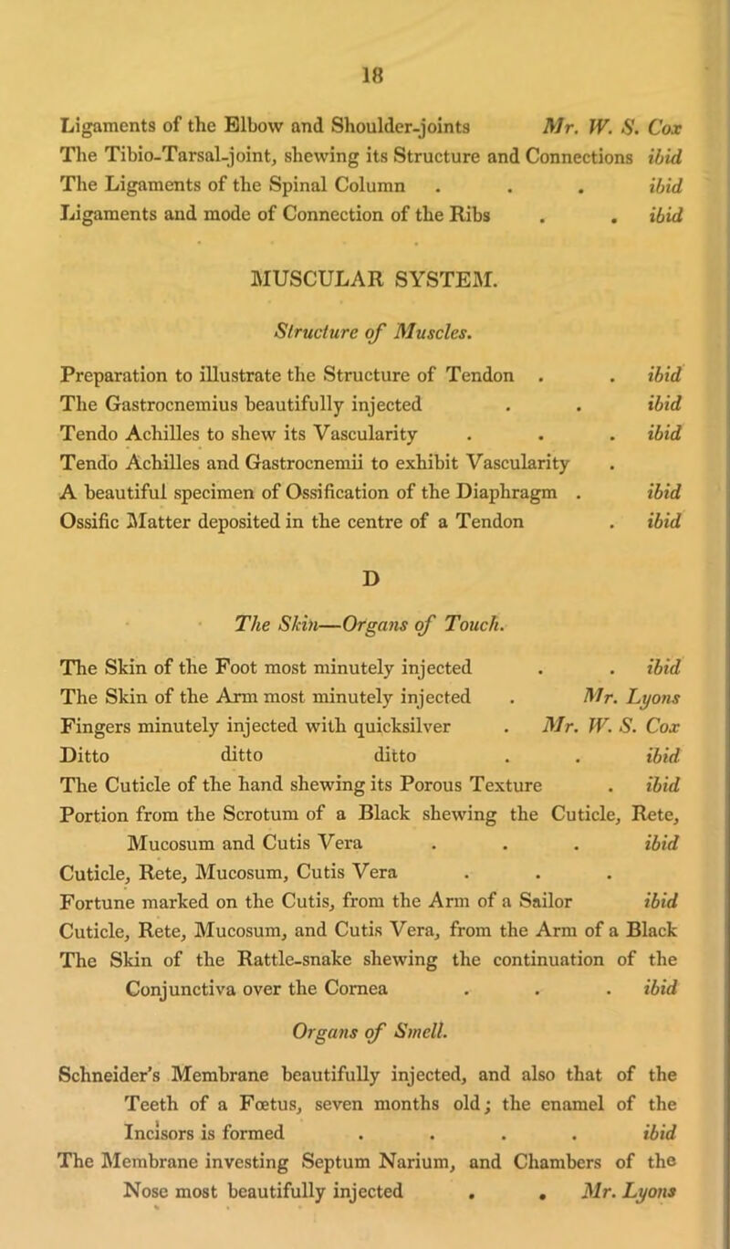 Ligaments of the Elbow and Shoulder-joints Mr. W. S. Cox The Tibio-Tarsal-joint, shewing its Structure and Connections ibid The Ligaments of the Spinal Column . . . ibid Ligaments and mode of Connection of the Ribs . . ibid MUSCULAR SYSTEai. Structure of Muscles. Preparation to illustrate the Structure of Tendon . The Gastrocnemius beautifully injected Tendo Achilles to shew its Vascularity Tendo Achilles and Gastrocnemii to exhibit Vascularity A beautiful specimen of Ossification of the Diaphragm . Ossific IMatter deposited in the centre of a Tendon ibid ibid ibid ibid ibid D The Skin—Organs of Touch. The Skin of the Foot most minutely injected The Skin of the Arm most minutely injected Fingers minutely injected with quicksilver Ditto ditto ditto . ibid Mr. Lyons Mr. W. S. Cox . ibid The Cuticle of the hand shewing its Porous Texture . ibid Portion from the Scrotum of a Black shewing the Cuticle, Rete, Mucosum and Cutis Vera . . . ibid Cuticle, Rete, Mucosum, Cutis Vera Fortune marked on the Cutis, from the Arm of a Sailor ibid Cuticle, Rete, Mucosum, and Cutis Vera, from the Arm of a Black The Skin of the Rattle-snake shewing the continuation of the Conjunctiva over the Cornea . . . ibid Organs of Smell. Schneider’s Membrane beautifully injected, and also that of the Teeth of a Foetus, seven months old; the enamel of the Incisors is formed .... ibid The Membrane investing Septum Narium, and Chambers of the Nose most beautifully injected . , Mr. Lyons