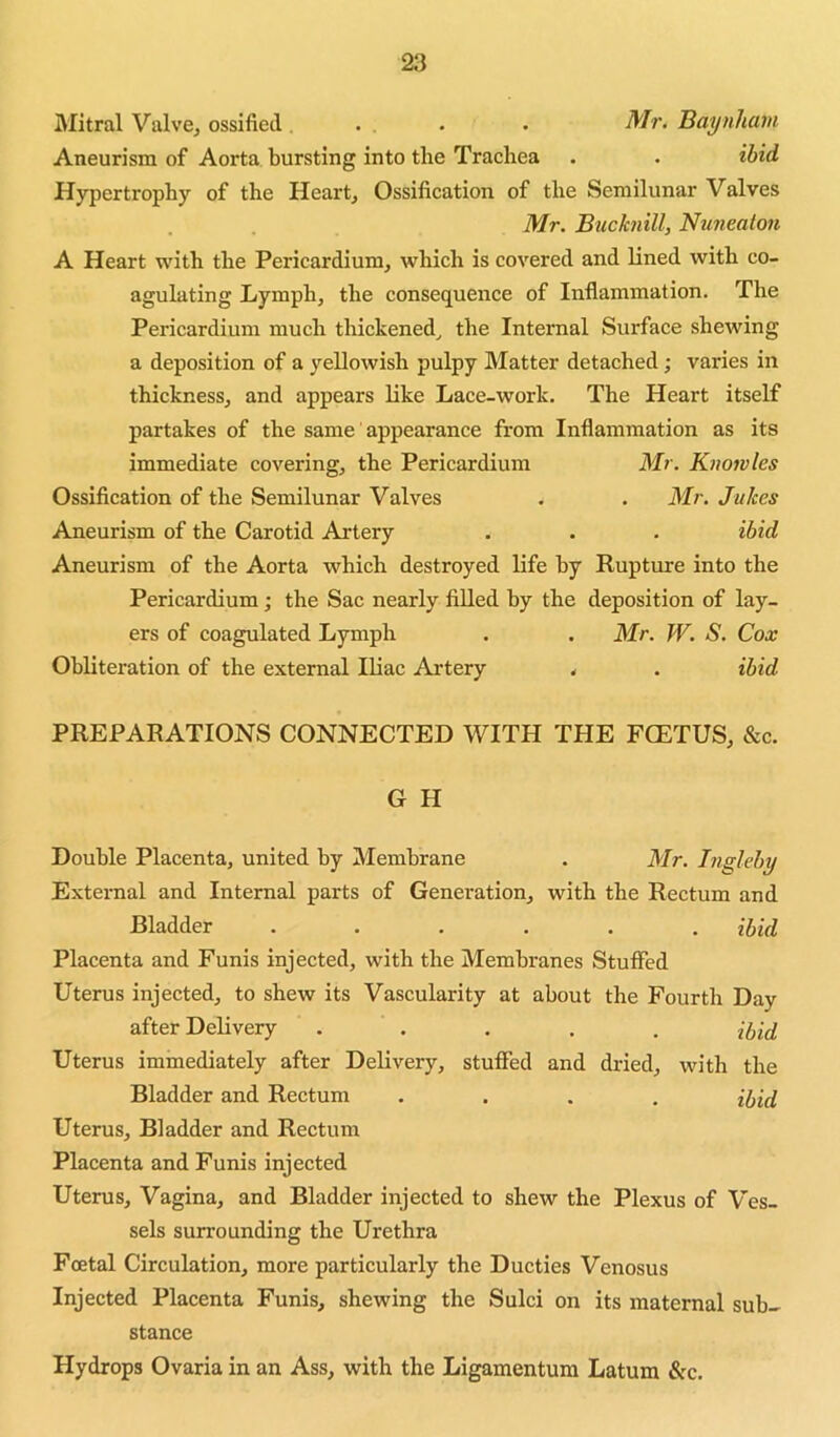 Mitral ValvBj ossified. .. . . Mr. Baynham Aneurism of Aorta bursting into the Trachea . . ibid Hypertrophy of the Heart, Ossification of the Semilunar Valves Mr. Bucknill, Nu?ieaion A Heart with the Pericardium, which is covered and lined with co- agulating Lymph, the consequence of Inflammation. The Pericardium much thickened^ the Internal Surface shewing a deposition of a yellowish pulpy Matter detached; varies in thickness, and appears like Lace-work. The Heart itself partakes of the same appearance from Inflammation as its immediate covering, the Pericardium Mr, Kiwivles Ossification of the Semilunar Valves . . Mr. Jukes Aneurism of the Carotid Artery . . . ibid Aneurism of the Aorta which destroyed life by Rupture into the Pericardium; the Sac nearly filled by the deposition of lay- ers of coagulated Lymph . . Mr. W. S. Cox Obliteration of the external Iliac Artery < . ibid PREPARATIONS CONNECTED WITH THE FCETUS, &c. G H Double Placenta, united by Membrane . Mr, Ingleby External and Internal parts of Generation, with the Rectum and Bladder ...... ihul Placenta and Funis injected, with the Membranes Stuffed Uterus injected, to shew its Vascularity at about the Fourth Day after Delivery ..... Uterus immediately after Delivery, stuffed and dried, with the Bladder and Rectum .... Uterus, Bladder and Rectum Placenta and Funis injected Uterus, Vagina, and Bladder injected to shew the Plexus of Ves- sels surrounding the Urethra Foetal Circulation, more particularly the Ducties Venosus Injected Placenta Funis, shewing the Sulci on its maternal sub- stance Hydrops Ovaria in an Ass, with the Ligamentura Latum &c.