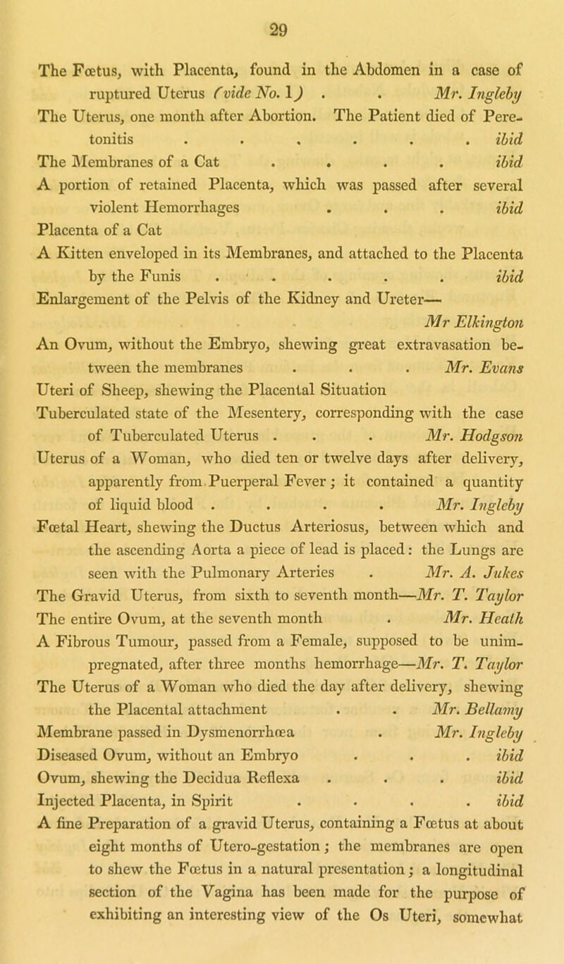 The Foetus, with Placenta, found in the Abdomen in a case of ruptured Uterus Cvide No. IJ . . Mr, Inglehy The Uterus, one month after Abortion. The Patient died of Pere- tonitis ...... ibid The hlembranes of a Cat .... ibid A portion of retained Placenta, which was passed after several violent Hemorrhages . . . ibid Placenta of a Cat A Kitten enveloped in its Membranes, and attached to the Placenta by the Funis . . . . . ibid Enlargement of the Pelvis of the Kidney and Ureter— Mr Elhington An Ovum, without the Embryo, shewing great extravasation be- tween the membranes . . .Mr. Evans Uteri of Sheep, shewing the Placental Situation Tuberculated state of the Mesentery, corresponding with the case of Tuberculated Uterus . . . Mr. Hodgson Uterus of a Woman, who died ten or twelve days after deliveiy, apparently from Puerperal Fever; it contained a quantity of liquid blood .... Mr. Ingleby Foetal Heart, shewing the Ductus Arteriosus, between which and the ascending Aorta a piece of lead is placed: the Lungs are seen with the Pulmonary Arteries . Mr. A. Jukes The Gravid Uterus, from sixth to seventh month—Mr. T. Taylor The entire Ovum, at the seventh month . Mr. Hcalh A Fibrous Tumour, passed from a Female, supposed to be unim- pregnated, after three months hemorrhage—Mr. T. Taylor The Uterus of a Woman who died the day after delivery, shewing the Placental attachment . . Mr. Bellamy Membrane passed in Dysmenorrhoea . Mr. Ingleby Diseased Ovum, without an Embryo . . . ibid Ovum, shewing the Decidua Reflexa . . . ibid Injected Placenta, in Spirit .... ibid A fine Preparation of a gravid Uterus, containing a Foetus at about eight months of Utero-gestation j the membranes are open to shew the Foetus in a natural presentation; a longitudinal section of the Vagina has been made for the purpose of exhibiting an interesting view of the Os Uteri, somewhat