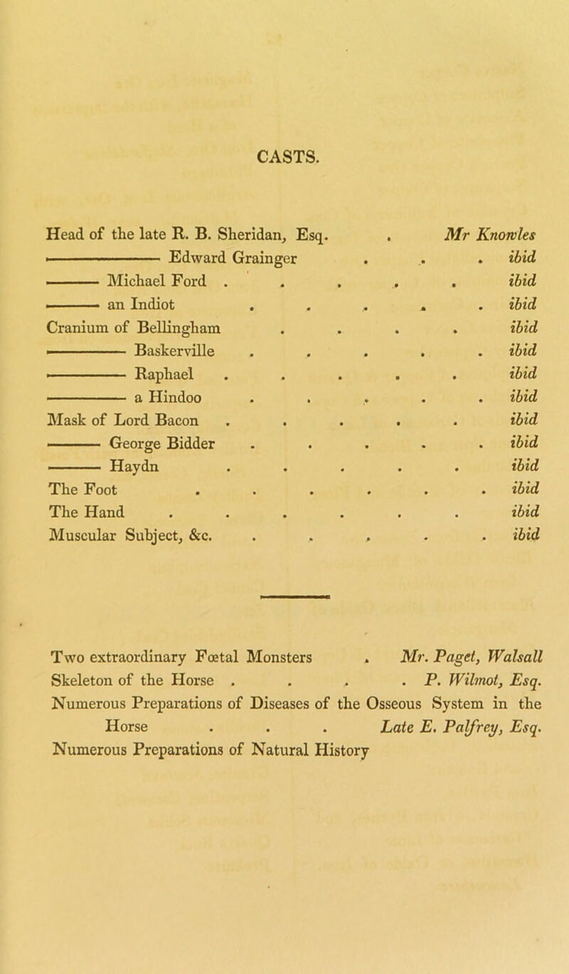 CASTS. Head of the late R. B. Sheridan^ Esq. ■ Edward Grainger ■ Michael Ford . • an Indiot Cranium of Bellingham ■ Baskerville - Raphael ■ a Hindoo Mask of Lord Bacon ■■■' ■■■... George Bidder — Haydn The Foot The Hand Muscular Subject, &c. Mr Knowles . ibid . ibid . ibid . ibid . ibid . ibid , ibid . ibid . ibid . ibid . ibid . ibid . ibid Two extraordinary Foetal Monsters . Mr. Paget, Walsall Skeleton of the Horse . . . . P. Wihnot, Esq. Numerous Preparations of Diseases of the Osseous System in the Horse . . . Late E, Palfrey, Esq. Numerous Preparations of Natural History