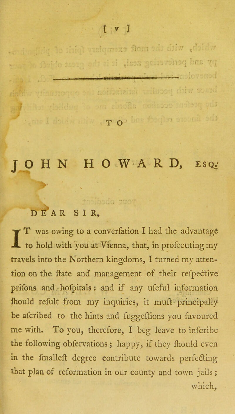 M r TO'' T O H N HO WA R D. esq,' >• D A R SIR, IT was owing to a converfation I had the advantage to hold with you at Vienna, that, in profecuting my travels into the Northern kingdoms, I turned my atten- tion on the Rate and management of their refpedlive prifons and hofpitals: and if any ufeful Information Ihould refult from my inquiries, it muft-principally be aferibed to the hints and fnggeRions you favoured me with. To you, therefore, I beg leave to inferibe the following obfervatlons; happy, if they fhould even In the fmalleft degree contribute towards perfedling that plan of reformation in our county and town jails; which.