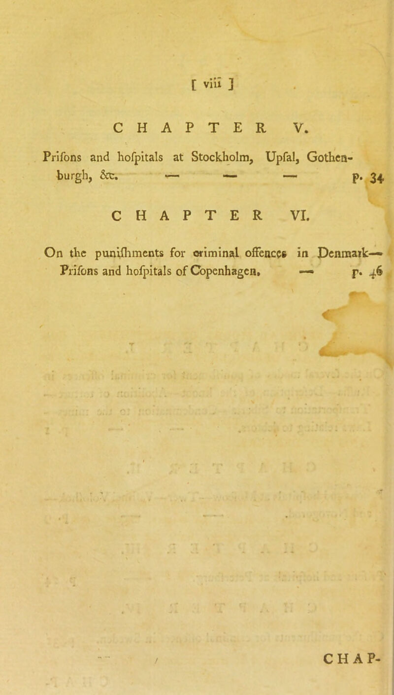 CHAPTER V. Prifons and hofpitals at Stockholm, Upfal, Gothcn- burgh, &c. — — — P* 34 CHAPTER VI. On the punifliments for criminal offences in Pcnmaik— Prifons and hofpitals of Copenhagen, — p. 46