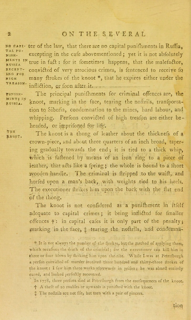TAL pu- nish- ments IN RUSSIA EXCEPT- ING yo^ HIGH treason* rUNISH- M1NT5 IN RUSSIA* Kp ter of the law, that there arc no capital punifliments in Ruflia, excepting in the cafe abovementioned; yet it is not abfolutely true in fa£l: for it fometimes happens, that the malefaftor, convifted of very atrocious crimes, is fentenced to receive fq many ftrokes of the knoot *, that he expires either under the infli£lion, or foon after it, , , • The principal punifhments for criminal offences are, the knoot, marking in the face, tearing the ncftrils, tranfporta- tipn tq Siberia, condemnation to the mines, hard labour, and whipping. Perfons convifted of high treafpn are either be- headed, or iq:iprifoned for life'. The knoot is a thong of leather about the thicknefs of a crown-piece, and about three quarters of an inch broad, taper- ing gradually towards the end ; it is tied to a thick whip, which is faftened by means of an iron ring to a piece of leather, that afts like a fjrring; the whole is bound to a Ihort wooden handle. The criminal is ftripped to the w^aift, and horfed upon a man’s back, with weights tied to his heels. The executioner ftrikes him upon the back with ^he flat end pf the thong. The knoot is not epnfidered as a punifhment in itfelf adequate to capital crimes; it being inflifted for fmaller offences f: in capital cafes it is only part of the penalty; piarking in the facp, ^ rtearing the noftrils, arid coudemna- T HE K.HOOT. ^ It is not always the number oj the ffrqkes, but the tncthod of applying them, v.'hich occafions the tleaih of the criminal; for t!ic executioner can kill him in three or four blows by llriking him upon the.ribs. While I-was at Peterlburgh a perfon convidled of murder received three hundred and thirty-three llrokes of the knoot: 1 faw him three weeks afterwards in p.rifon ; he was almell entirely cured, and looked perfeftly recovered. In 1778, three perfons died at Peterlburgh from the confequcnccs of the knoot. •J- A theft of 20 roubles or upwards is punillied with tlic knoot. J The noflrils arc not Hit, but torn with a pair of pincers. tion X - > >
