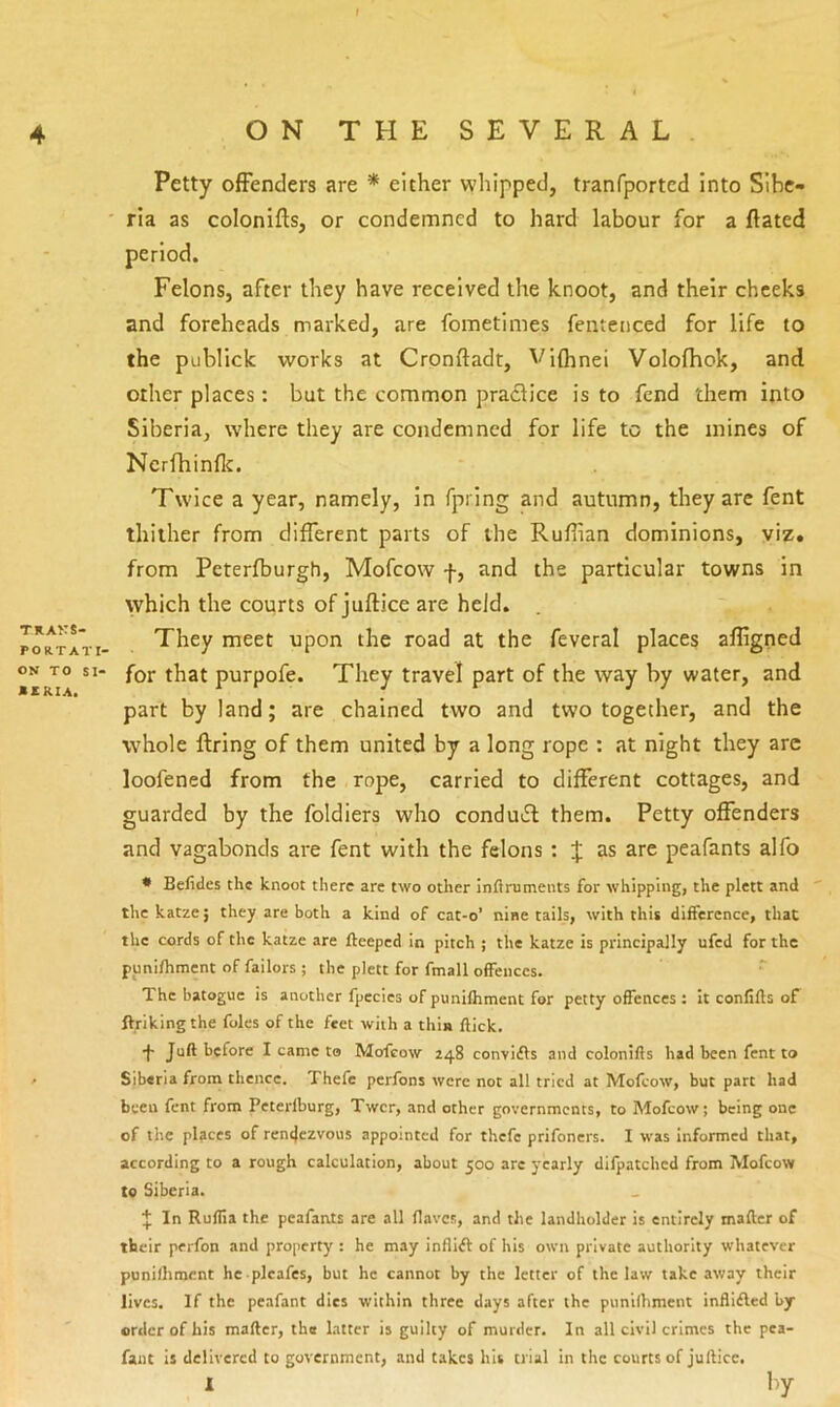 f 4 ONTHESEVERAL Petty offenders are * either whipped, tranfported into Sibe- ria as colonifts, or condemned to hard labour for a ftated period. Felons, after they have received the knoot, and their cheeks and foreheads marked, are fometiines fenteiiced for life to the publick works at Cronftadt, Vifhnei Volofhok, and other places: but the common pradlice is to fend them into Siberia, where they are condemned for life to the mines of Ncrfhinflc. Twice a year, namely, in fpring and autumn, they are fent thither from different parts of the Ruffian dominions, viz. from Peterfburgh, Mofeow f, and the particular towns in which the courts of juftice are held. poRTATi- They meet upon the road at the feveral places affigned ON TO SI- for that purpofe. They travel part of the way by water, and part by land; are chained two and two together, and the whole firing of them united by a long rope : at night they arc loofened from the rope, carried to different cottages, and guarded by the foldiers who condu>5l them. Petty offenders and vagabonds are fent with the felons : J as are peafants alfo * Befides the knoot there arc two otlier inftruments for whipping, the plett and the katze; they are both a kind of cat-o’ nine tails, with this difference, that the cords of the katze are fteeped in pitch ; the katze is principally ufed for the punifhmcnt of failors ; the plett for fmall offences. The batoguc is another fpecics of punifhment for petty offences : it conflfts of fVrikingthe foies of the feet with a thla flick. •f- Juft before I came to Mofeow 248 convifts and colonifts had been fent to / Siberia from thence. Thefe perfons were not all tried at Mofeow, but part had been fent from Peterfburg, Twer, and other governments, to Mofeow; being one of the places of ren4ezvous appointed for thefe prifoners. I was informed that, according to a rough calculation, about 500 are yearly difpatchcd from Mofeow to Siberia. In Ruflia the peafants are all flaves, and the landholder is entirely mafter of their perfon and property : he may inflift of his own private authority whatever punifhment he plcafes, but he cannot by the letter of the law takeaway their lives. If the peafant dies within three days after the punifhment infllfted by- order of his mafter, the latter is guilty of murder. In all civil crimes the pea- faiic is delivered to government, and takes his trial in the courts of juftice.