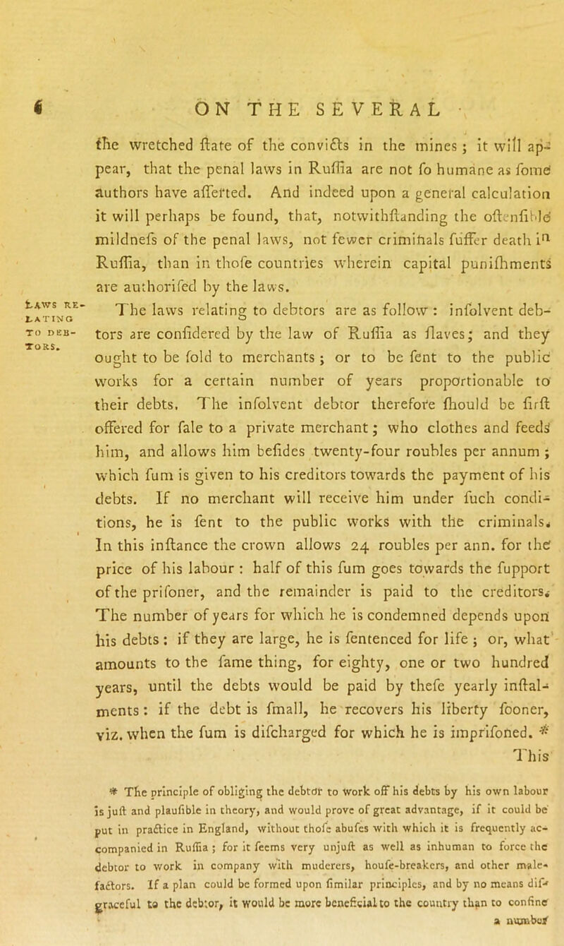 tAWS RE- rATINO TO deb- tors* iTie wretched ftate of the convifts in the mines; it will ap- pear, that the penal laws in RufRa are not fo humane as fomei authors have afferted. And indeed upon a general calculation it will perhaps be found, that, notvvithftanding the oftenfiMei mildnefs of the penal laws, not fewer crimitials fiiffer death i'^ Ruflia, than in thofe countries wherein capital punifhments are authorifed by the laws. The laws relating to debtors are as follow : infolvent deb- tors are confidered by the law of Ruffia as Haves; and they ought to be fold to merchants ; or to be fent to the public works for a certain number of years proportionable to their debts. 7'he infolvent debtor therefore fhould be firfl offered for fale to a private merchant; who clothes and feeds him, and allows him befides twenty-four roubles per annum ; which fum is given to his creditors towards the payment of his debts. If no merchant will receive him under fuch condi- tions, he is fent to the public works with the criminals* In this inflance the crown allows 24 roubles per ann. for the price of his labour ; half of this fum goes towards the fupport of the prifoner, and the remainder is paid to the creditors* The number of years for which he is condemned depends upon his debts ; if they are large, he is fentenced for life ; or, what' amounts to the fame thing, for eighty, one or two hundred years, until the debts would be paid by thefe yearly inftal- ments: if the debt is fmall, he recovers his liberty fooner, viz. when the fum is difcharged for which he is imprifoned. This '* Tfie principle of obliging the debtor to Work off his debts by his own labour Is juft and plaufible in theory, and would prove of great advantage, if it could be put in pradlice in England, without thofe abufes with which it is frequently ac- companied in Ruflia ; for it feems very unjuft as well as inhuman to force the debtor to work in company with muderers, houfe-breakers, and other male* faftors. If a plan could be formed upon (imilar principles, and by no means dif-' gr.tecful to the debtor, it would be more beneficial to the country than to confiner > a numbu/