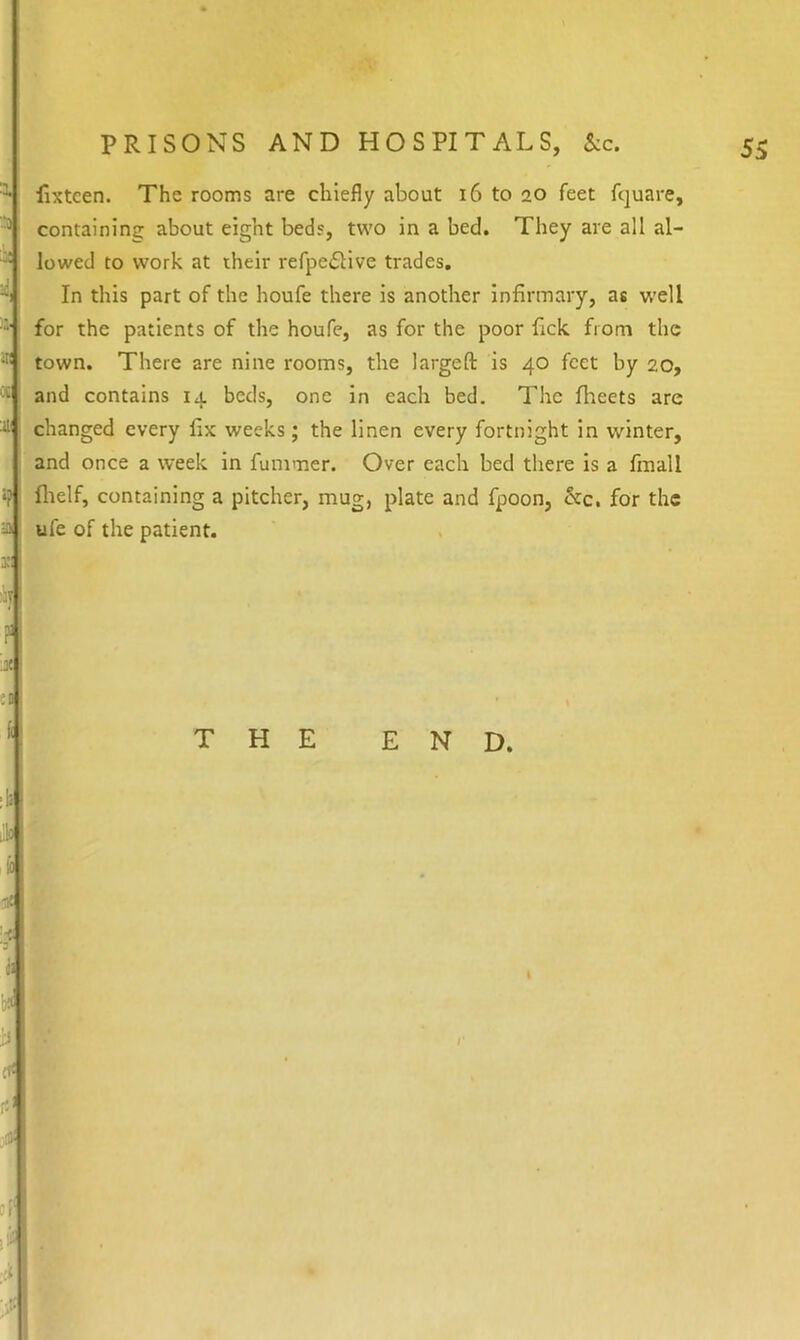 •X :ii^ fixtcen. The rooms are chiefly about 16 to 20 feet fquare, containing about eight beds, two in a bed. They are all al- lowed to work at their refpedtive trades. In this part of the houfe there is another Infirmary, as w^ell for the patients of the houfe, as for the poor fick from the town. There are nine rooms, the largeft is 40 feet by 20, and contains 14 beds, one in each bed. The flieets are changed every fix weeks; the linen every fortnight in winter, and once a week In fummer. Over each bed there is a fmall fltelf, containing a pitcher, mug, plate and fpoon, &c. for the ufe of the patient. •? a x:
