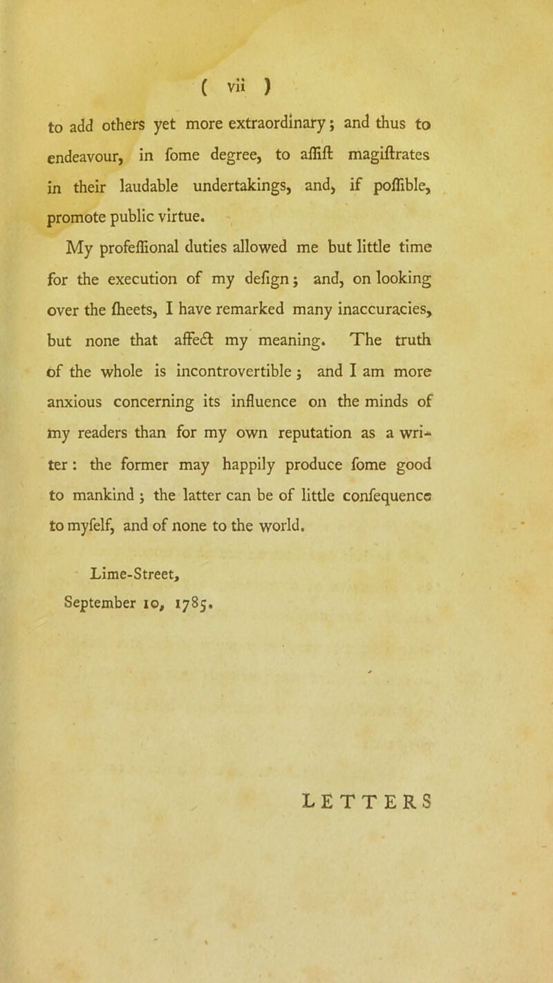 to add others yet more extraordinary; and thus to endeavour, in fome degree, to affift magiftrates in their laudable undertakings, and, if poflible, promote public virtue. My profeflional duties allowed me but little time for the execution of my defign; and, on looking over the flieets, I have remarked many inaccuracies, but none that affedl my meaning. The truth of the whole is incontrovertible j and I am more anxious concerning its influence on the minds of my readers than for my own reputation as a wri-^ ter: the former may happily produce fome good to mankind ; the latter can be of little confequencc to myfelf, and of none to the world. Lime-Street, September lo, 1785, letters