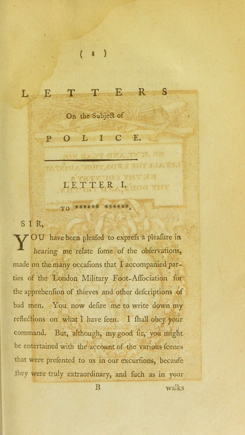 ( * ) \ L E T T E R S On the Subjeft of i POLICE. LETTER I. « JO ****** ******, 'SIR, OU have been pleafed to exprefs a pleafure in hearing me relate fome of the obfervations, made on the many occafions that I accompanied par- ties of the London Military Foot-AfTociation for the apprehenfion of thieves and other defcriptions of bad men. You now defire me to write down my reflexions on what I have feen. I fliall obey your command. But, although, my good fir, you might be entertained with the account of the various fcenes that were prefented to us in our excurfions, becaufe .they were truly extraordinary, and fuch as in your B walks