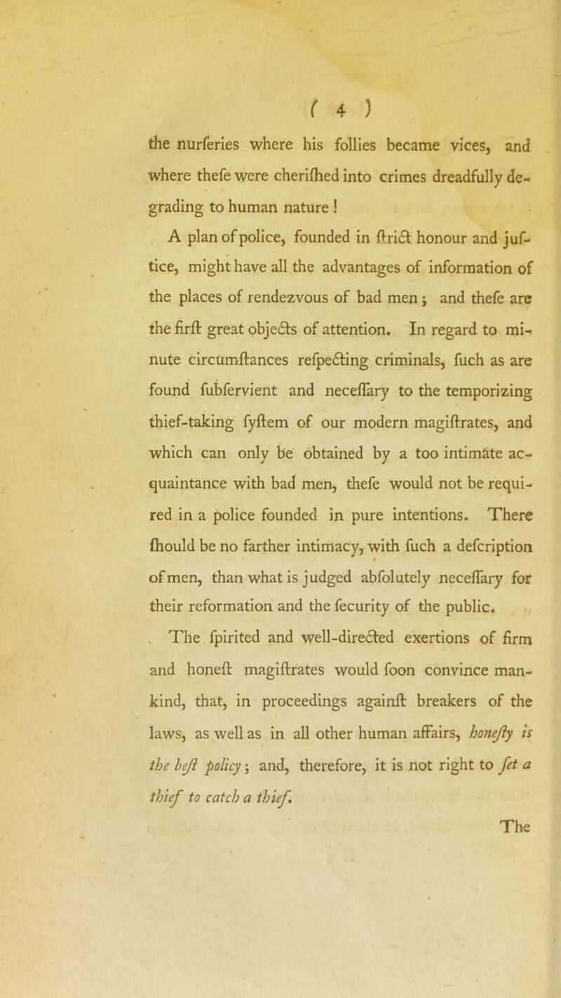 the nurferles where his follies became vices, and where thefe were cheriflied into crimes dreadfully de- grading to human nature! A plan of police, founded in llridl: honour and juf- tice, might have all the advantages of information of the places of rendezvous of bad men j and thefe are the firfl: great objedls of attention. In regard to mi- nute circumftances refpefting criminals, fuch as are found fubfervient and neceflary to the temporizing thief-taking fyftem of our modern magiftrates, and which can only be obtained by a too intimate ac- quaintance with bad men, thefe would not be requi- red in a police founded in pure intentions. There fiiould be no farther intimacy, with fuch a defcription f of men, than what is judged abfolutely neceflary for their reformation and the fecurity of the public. . The Ipirited and well-diredfed exertions of firm and honefl: magiftrates would foon convince man- kind, that, in proceedings againft breakers of the laws, as well as in all other human affairs, honejly is the heji policy; and, therefore, it is not right to fet a thief to catch a thief.