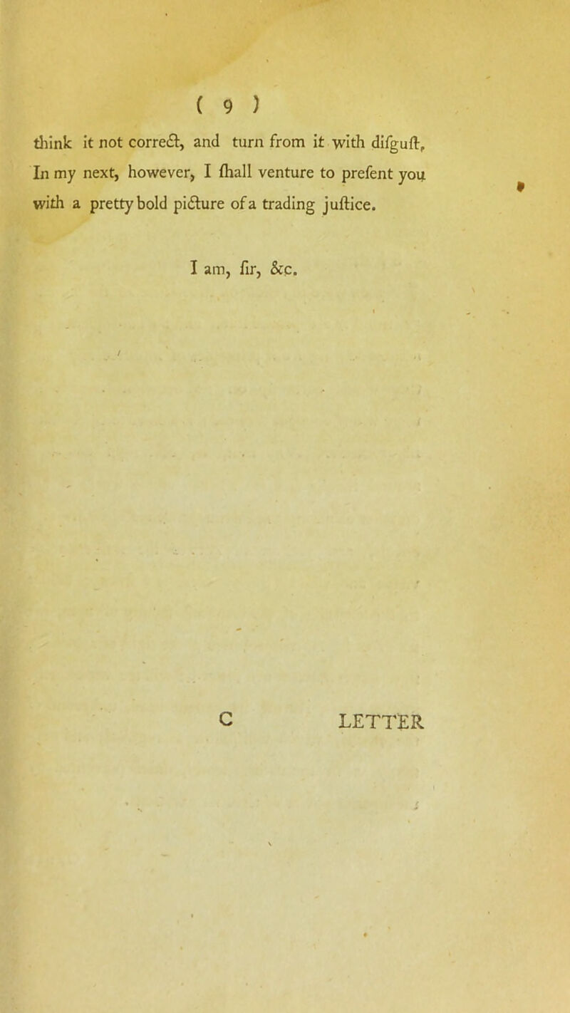 tliink it not correfl, and turn from it with difguft. In my next, however, I fliall venture to prefent you with a pretty bold pidlure of a trading juftice. I am, fir, &c. C LETTER