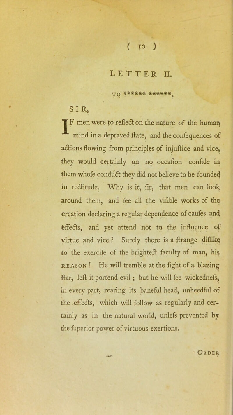 LETTER II. TO ********♦*#*, SIR, T F men were fo reflecEI on the nature of the humar^ mind in a depraved ftate, and the confequences of adlions flowing from principles of injuftice and vice, they would certainly on no occafion confide in them whofe condudl they did not believe to be founded in redlitude. Why is it, fir, that men can look around them, and fee all the vifible works of the ■f <. . . « creation declaring a regular dependence of caufes and efFefls, and yet attend not to the influence of virtue and vice ? Surely there is a ftrange diflikq to the exercife of the brighteft faculty of man, his REASON ! He will tremble at the fight of a blazing liar, left it portend evil; but he will fee wickednefs, in every part, rearing its baneful head, unheedful of the efFedfs, which will follow as regularly and cer- tainly as in the natural world, unlefs prevented by the fuperior power of virtuous exertions. -A*' Order