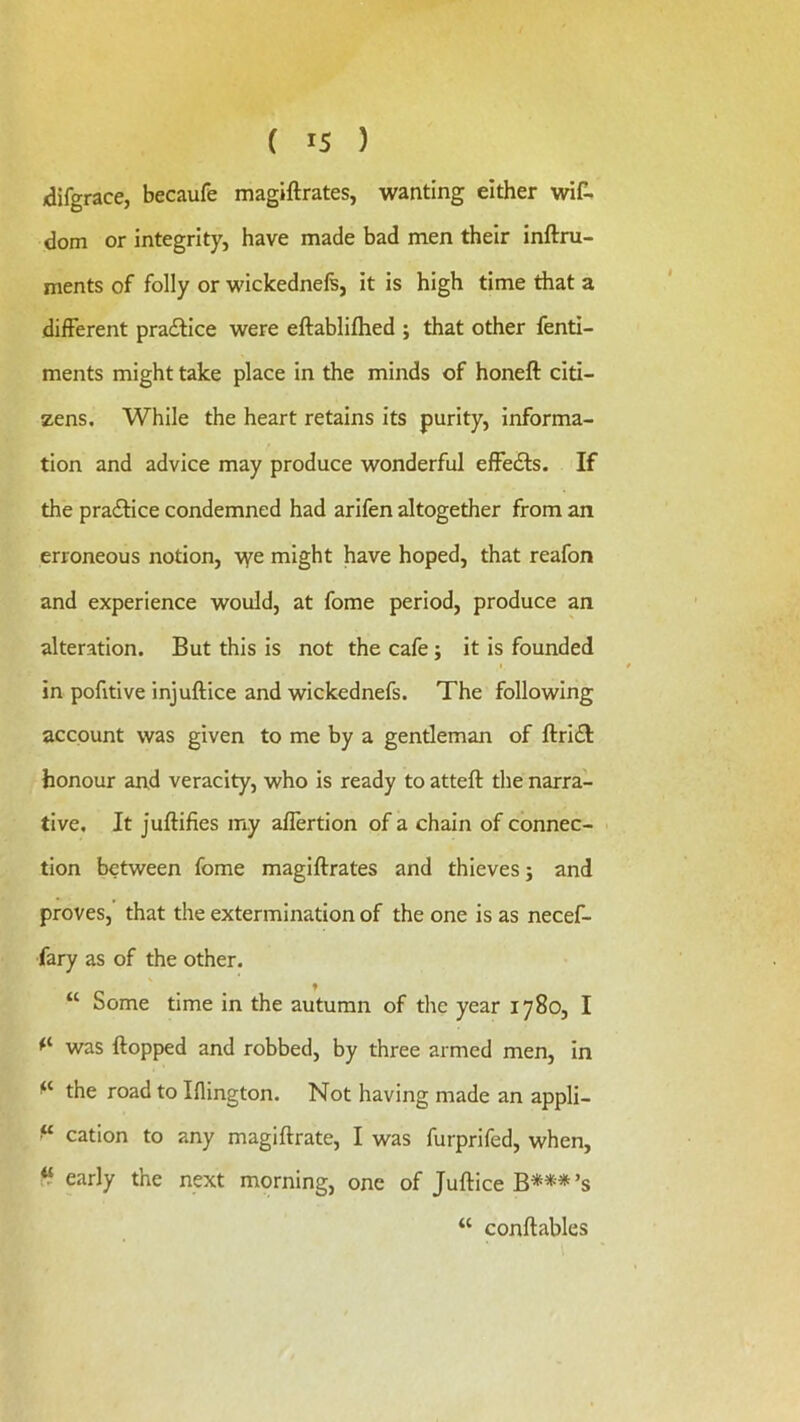 /difgrace, becaufe magiftrates, wanting either wiC. dom or integrity, have made bad men their inftru- ments of folly or wickednels, it is high time that a different pra£fice were eftablifhed ; that other fenti- ments might take place in the minds of honeft citi- zens. While the heart retains its purity, informa- tion and advice may produce wonderful effedls. If the pradHce condemned had arifen altogether from an erroneous notion, v^e might have hoped, that reafon and experience would, at fome period, produce an alteration. But this is not the cafe; it is founded I in pofitive injuftice and wickednefs. The following account was given to me by a gentleman of ftridt honour and veracity, who is ready to atteft the narra- tive. It juftifies my allertion of a chain of connec- tion between fome magiftrates and thieves; and proves, that the extermination of the one is as necef- fary as of the other. “ Some time in the autumn of the year 1780, I was ftopped and robbed, by three armed men, in the road to Iflington. Not having made an appli- cation to any magiftrate, I was furprifed, when, early the next morning, one of Juftice B*** ’s “ conftables