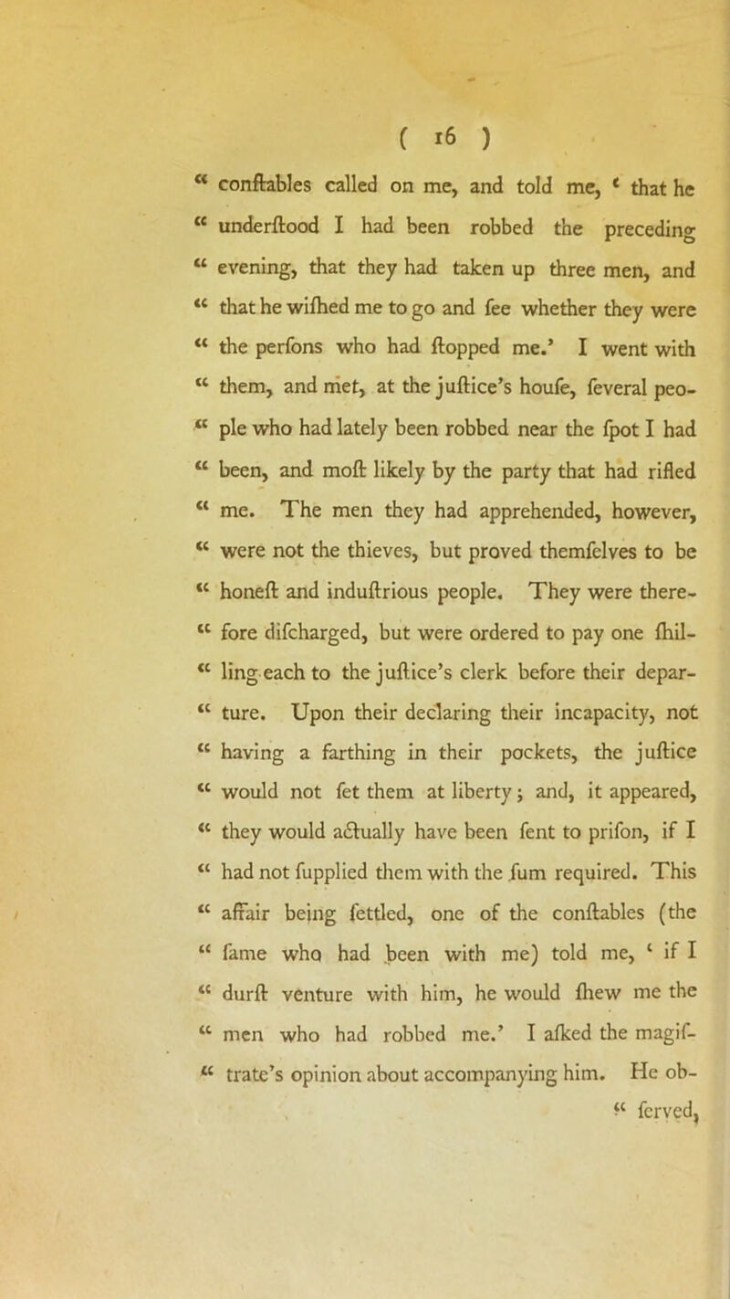 C ) ** conftables called on me, and told me, ‘ that he “ underftood I had been robbed the preceding “ evening, that they had taken up three men, and “ that he wiftied me to go and fee whether they were “ the perfons who had flopped me.’ I went with “ them, and niet, at the juftice’s houfe, feveral peo- “ pie who had lately been robbed near the fpot I had ‘‘ been, and moft likely by the party that had rifled “ me. The men they had apprehended, however, “ were not the thieves, but proved themfelves to be “ honeft and induftrious people. They were there- fore difcharged, but were ordered to pay one fhil- “ ling each to the jullice’s clerk before their depar- “ ture. Upon their declaring their incapacity, not “ having a farthing in their pockets, the juftice “ would not fet them at liberty j and, it appeared, they would a£lually have been fent to prifon, if I “ had not fupplied them with the fum required. This “ affair being fettled, one of the conftables (the “ fame who had been with me) told me, ‘ if I “ durft venture with him, he would fliew me the “ men who had robbed me.’ I afked the magif- “ trate’s opinion about accompanying him. He ob- fcrvcd,