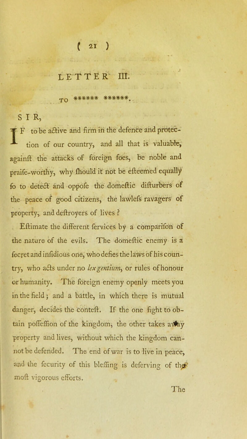 ( 2tl ) letters III. .pQ ****** ******, . S I R, T F to be a£Hve and firm in the defence and protec- tion of our country, and all that is valuable,' againft the attacks of foreign foes, be noble and praife-wofthy, why fhould if not be efteemed equally fo to deteft and oppofe the doffieftic difturbers of the peace of good citizens, the lawlefs ravagers of property, and deftroyers of lives ? Eftimate the different fervices by a comparifon of the nature of the evils. The domeftic enemy is a fecret and infidious one, who defies the laws of his coim- try, who a£ts under no lex gentium^ or rules of honour or humanity. The foreign enemy openly meets you in the field j and a battle, in which there is mutual danger, decides the conteft. If the one fight to ob- tain pofleflion of the kingdom, the other takes a-^iy property and lives, without which the kingdom can- not be defended. The end of war is to live in peace, and the fecurity of this blefling is deferving of thp? moft vigorous efforts. The