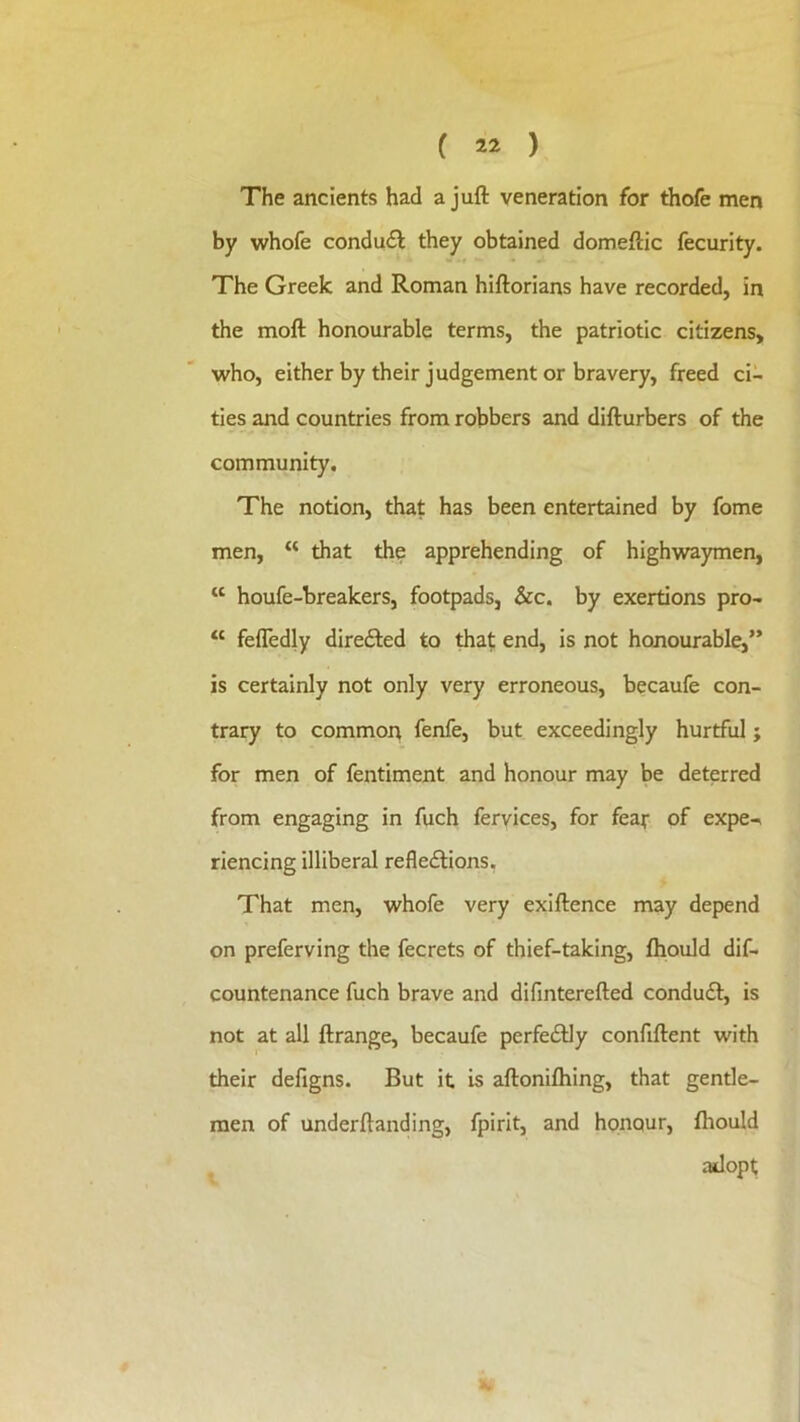 The ancients had a juft veneration for thofe men by whofe condu<ft they obtained domeftic fecurity. The Greek and Roman hiftorians have recorded, in the moft honourable terms, the patriotic citizens, %vho, eitherby their judgement or bravery, freed ci- ties and countries from robbers and difturbers of the community. The notion, that has been entertained by fome men, “ that the apprehending of high\vaymen, “ houfe-breakers, footpads, &c. by exertions pro- “ feffedly direfted to thaf end, is not honourable,” is certainly not only very erroneous, becaufe con- trary to common fenfe, but exceedingly hurtful; for men of fentiment and honour may be deterred from engaging in fuch feryices, for fear of expe-> riencing illiberal refle<ftions, That men, whofe very exiftence may depend on preferving the fecrets of thief-taking, fliould dif- countenance fuch brave and difmterefted conduit, is not at all ftrange, becaufe perfeilly confiftent with their defigns. But it is aftonilhing, that gentle- men of underftanding, fpirit, and honour, Ihould adopt