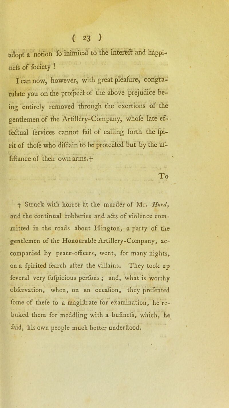 adopt a notion fo mimical to the intereft and happl- nefs of fociety ! I can now, however, with great pleafure, congra- tulate you on the profpedlof the above prejudice be- ing entirely reitioved through the exertions of the gentlemen of the Artillery-Company, whofe late ef- fedtual fervices cannot fail of calling forth the fpi- rit of thofe who difdain'to be prdteiSled but by the af- fiftance of their own arms, f To f Struck with horror kt the murder of Mr. Hurdy and the continual robberies and adls of violence com- mitted in the roads about Iflington, a party of the gentlemen of the Honourable Artillery-Company, ac- companied by peace-officers, went, for many nights, on a fpirited fearch after the villains. They took up feveral very fufpicious perfons j and, what is worthy obfervation, when, on an occalion, they prefented fome of thefe to a magiftrate for examination, he re- buked them for meddling with a bulinefs, which, he faid, his own people much better underdood.