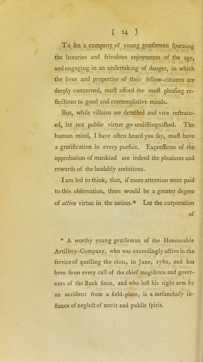 Tq fee a qoijipany of young gentlemen fpurning the luxuries and frivolous enjoyments of the age, and engaging in an undertaking of danger, in which t the lives and properties of their fellow-citizens are f, deeply concerned, muft afford the moft pleafing re- flexions to good and contemplative minds. But, while villains are deteXed and vice reftrain- ed, let not public virtue go undiftinguiflied. The human mind, I have often heard you fay, muft have a gratification in every purfuit. Expreflions of the approbation of mankind are indeed the pleafures and rewards of-the laudably ambitious. I am led to think, that, if more attention were paid to this obfervation, there would be a greater degree of aiiive virtue in the nation.* Let the corporation of * A worthy young gentleman of the Honourable Artillery-Company, who was exceedingly a6Hve in the ferviceof quelling the riots, in June, 1780, and has been fo on every call of the chief magiflrate and gover- nors of the Bank fince, and who loft his right arm by an accident from a field-piece, is a melancholy in- ftance of negleXof merit and public fpirit.