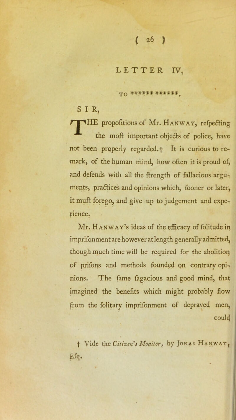 LETTER IV, TO ****** ******^ S I R. HE propofitions of Mr. Hanway, refpe£ting the moft important objects of police, have not been properly regarded.f It is curious to re- mark, of the human mind, how often it is proud of, and defends with all the ftrength of fallacious argu- ments, pradlices and opinions which, fooner or later, it muft forego, and give up to judgement and expe- dience. Mr. Hanway’s ideas of the efficacy of folitude in imprifonment are however at length generally admitted, though much time will be required for the abolition of prifons and methods founded on contrary opi- nions. The fame fagacious and good mind, tliat imagined the benefits which might probably flow from the folitary imprifonment of depraved men, could f Vide the Ciiizeii'j Modiicr, by Jonas Hanwav^ £fq.