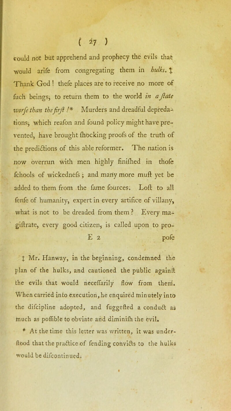 could not blit apprehend and prophecy the evils that would arlfe from congregating them in hulks. J Thank God ! thefe places are to receive no more of fuch beingsj to return them to the world in aJlate ivorfe than thefirjl !* Murders and dreadful depfeda^ tionsj which reafon and found policy might have pre- vented, have brought fhocking proofs of the truth of the predi£Hons of this able reformer. The nation is now overrun with men highly finifhed in thofe fchools of wickednefs ; and marly more muft yet be added to them from the fame fources. Loft to all fenfe of humanity, expert in every artifice of villany, what is not to be dreaded from them ? Every ma- giftrate, every good citizen, Is called upon to pro- E 2 pofe J Mr. Hanway, in the beginning, condemned the plan of the hulks, and cautioned the public againft the evils that would necelTarily flow from therri. When carried into execution, he enquired minutely into the difcipline adopted, and fuggefted a conduft as tnuch as poflible to obviate aiid diminilh the evil. * At the time this letter was written. It was under- ftood that thepradlice of fending convifts to the hulks would be difcontinued.