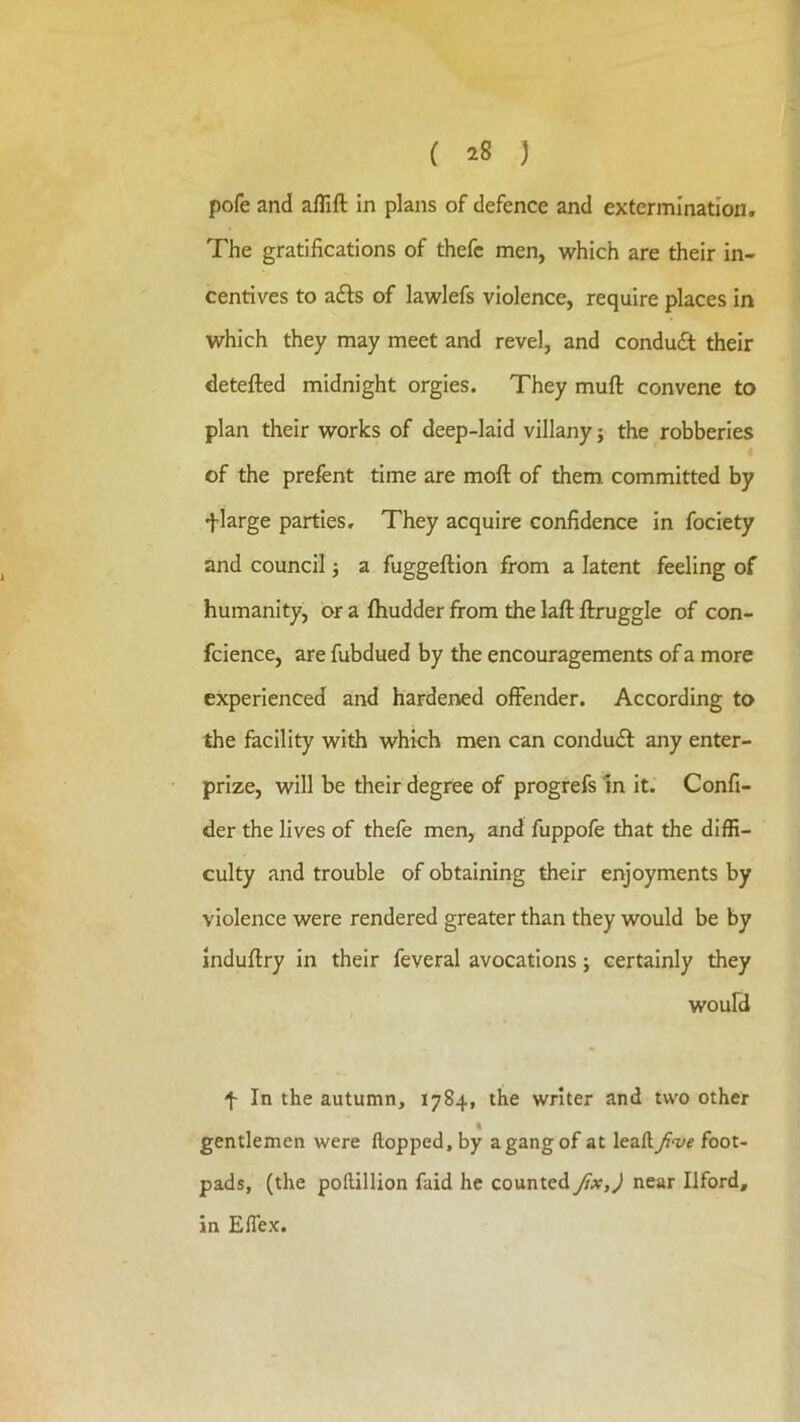 pofe and alTift in plans of defence and extermination. The gratifications of thefc men, which are their in- centives to afts of lawlefs violence, require places in which they may meet and revel, and conduct their detefted midnight orgies. They muft convene to plan their works of deep-laid villany j the robberies of the prefent time are moft of them committed by flarge parties. They acquire confidence in fociety and council j a fuggeftion from a latent feeling of humanity, or a fhudder from the laft ftruggle of con- fidence, are fubdued by the encouragements of a more experienced and hardened offender. According to the facility with which men can condu£t any enter- prize, will be their degree of progrefs In it. Confi- der the lives of thefe men, and fuppofe that the diffi- culty and trouble of obtaining their enjoyments by violence were rendered greater than they would be by induftry In their feveral avocations j certainly they woufd f In the autumn, 1784, the writer and two other gentlemen were Hopped, by a gang of at leaft Jive foot- pads, (the poftillion faid he counted ftx,) near Ilford, in Efiex.